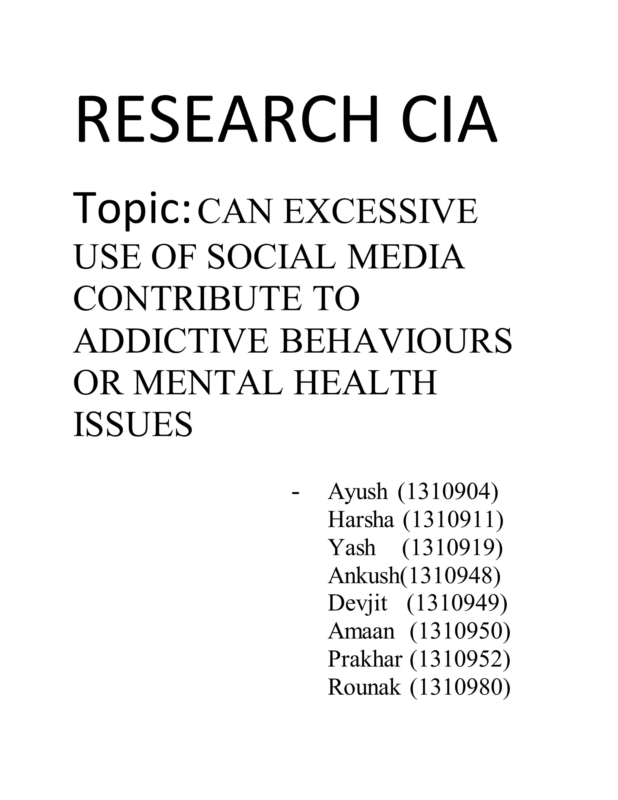 RESEARCH CIA
Topic:CAN EXCESSIVE
USE OF SOCIAL MEDIA
CONTRIBUTE TO
ADDICTIVE BEHAVIOURS
OR MENTAL HEALTH
ISSUES
- Ayush (1310904)
Harsha (1310911)
Yash (1310919)
Ankush(1310948)
Devjit (1310949)
Amaan (1310950)
Prakhar (1310952)
Rounak (1310980)
 