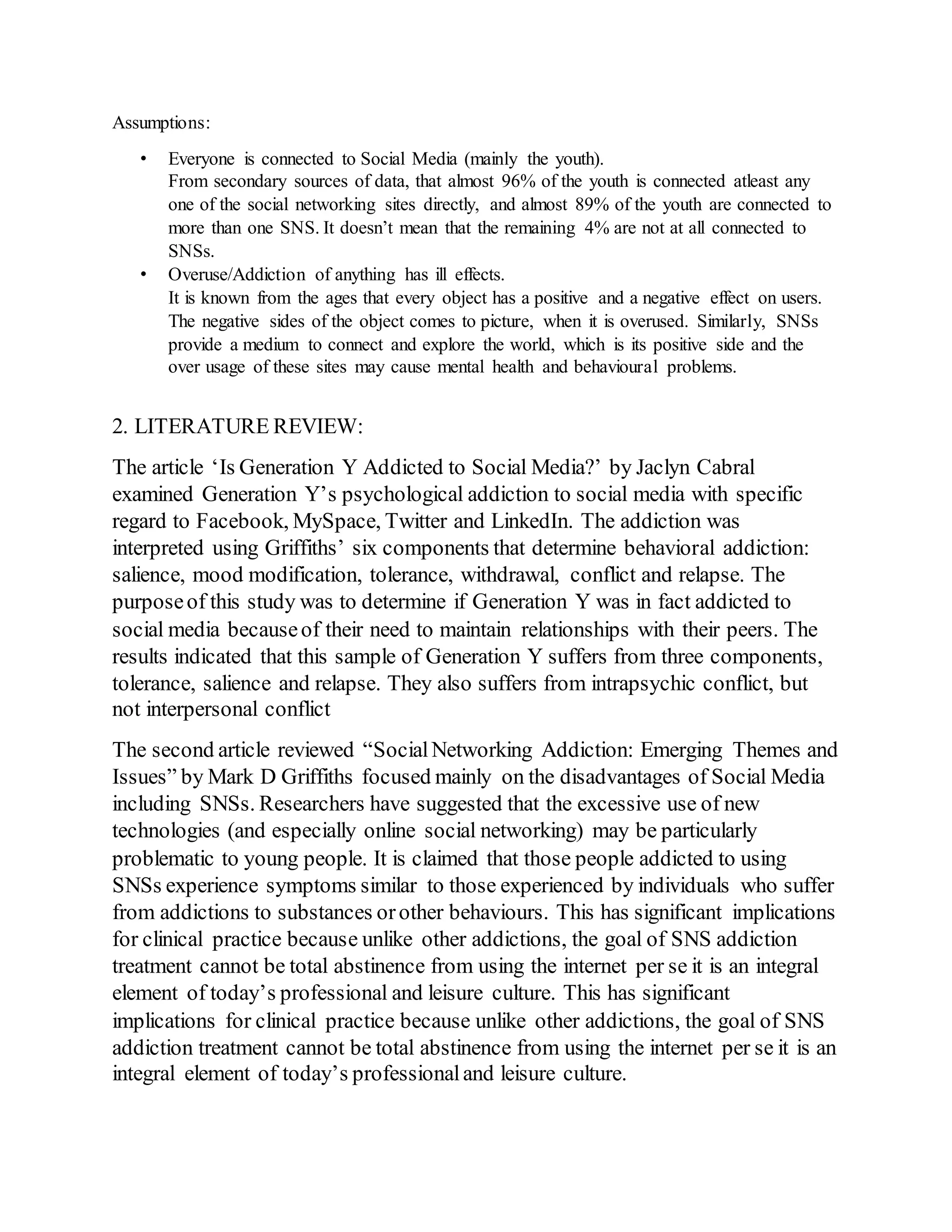 Assumptions:
• Everyone is connected to Social Media (mainly the youth).
From secondary sources of data, that almost 96% of the youth is connected atleast any
one of the social networking sites directly, and almost 89% of the youth are connected to
more than one SNS. It doesn’t mean that the remaining 4% are not at all connected to
SNSs.
• Overuse/Addiction of anything has ill effects.
It is known from the ages that every object has a positive and a negative effect on users.
The negative sides of the object comes to picture, when it is overused. Similarly, SNSs
provide a medium to connect and explore the world, which is its positive side and the
over usage of these sites may cause mental health and behavioural problems.
2. LITERATURE REVIEW:
The article ‘Is Generation Y Addicted to Social Media?’ by Jaclyn Cabral
examined Generation Y’s psychological addiction to social media with specific
regard to Facebook, MySpace, Twitter and LinkedIn. The addiction was
interpreted using Griffiths’ six components that determine behavioral addiction:
salience, mood modification, tolerance, withdrawal, conflict and relapse. The
purposeof this study was to determine if Generation Y was in fact addicted to
social media becauseof their need to maintain relationships with their peers. The
results indicated that this sample of Generation Y suffers from three components,
tolerance, salience and relapse. They also suffers from intrapsychic conflict, but
not interpersonal conflict
The second article reviewed “SocialNetworking Addiction: Emerging Themes and
Issues” by Mark D Griffiths focused mainly on the disadvantages of Social Media
including SNSs. Researchers have suggested that the excessive use of new
technologies (and especially online social networking) may be particularly
problematic to young people. It is claimed that those people addicted to using
SNSs experience symptoms similar to those experienced by individuals who suffer
from addictions to substances orother behaviours. This has significant implications
for clinical practice because unlike other addictions, the goal of SNS addiction
treatment cannot be total abstinence from using the internet per se it is an integral
element of today’s professional and leisure culture. This has significant
implications for clinical practice because unlike other addictions, the goal of SNS
addiction treatment cannot be total abstinence from using the internet per se it is an
integral element of today’s professionaland leisure culture.
 