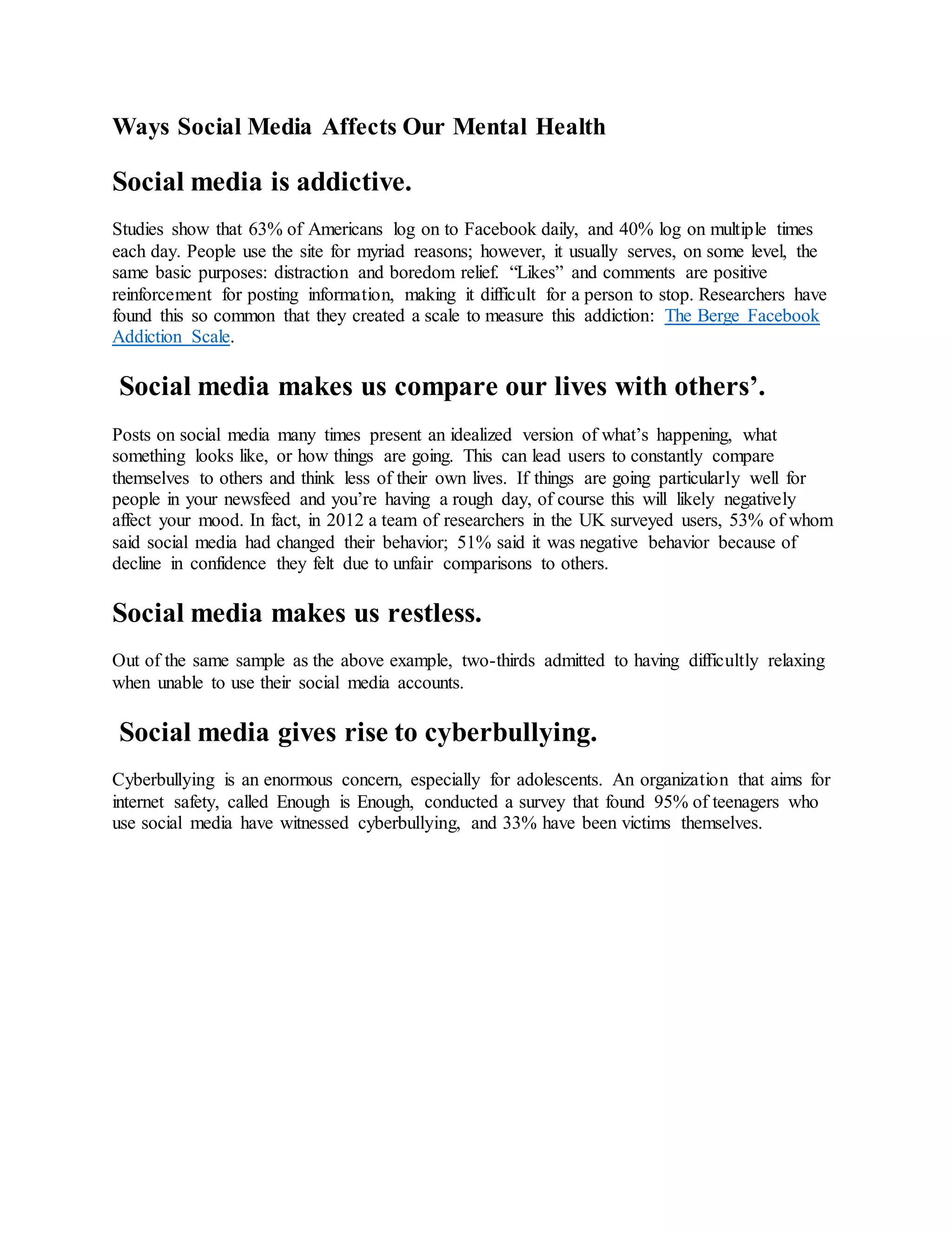 Ways Social Media Affects Our Mental Health
Social media is addictive.
Studies show that 63% of Americans log on to Facebook daily, and 40% log on multiple times
each day. People use the site for myriad reasons; however, it usually serves, on some level, the
same basic purposes: distraction and boredom relief. “Likes” and comments are positive
reinforcement for posting information, making it difficult for a person to stop. Researchers have
found this so common that they created a scale to measure this addiction: The Berge Facebook
Addiction Scale.
Social media makes us compare our lives with others’.
Posts on social media many times present an idealized version of what’s happening, what
something looks like, or how things are going. This can lead users to constantly compare
themselves to others and think less of their own lives. If things are going particularly well for
people in your newsfeed and you’re having a rough day, of course this will likely negatively
affect your mood. In fact, in 2012 a team of researchers in the UK surveyed users, 53% of whom
said social media had changed their behavior; 51% said it was negative behavior because of
decline in confidence they felt due to unfair comparisons to others.
Social media makes us restless.
Out of the same sample as the above example, two-thirds admitted to having difficultly relaxing
when unable to use their social media accounts.
Social media gives rise to cyberbullying.
Cyberbullying is an enormous concern, especially for adolescents. An organization that aims for
internet safety, called Enough is Enough, conducted a survey that found 95% of teenagers who
use social media have witnessed cyberbullying, and 33% have been victims themselves.
 