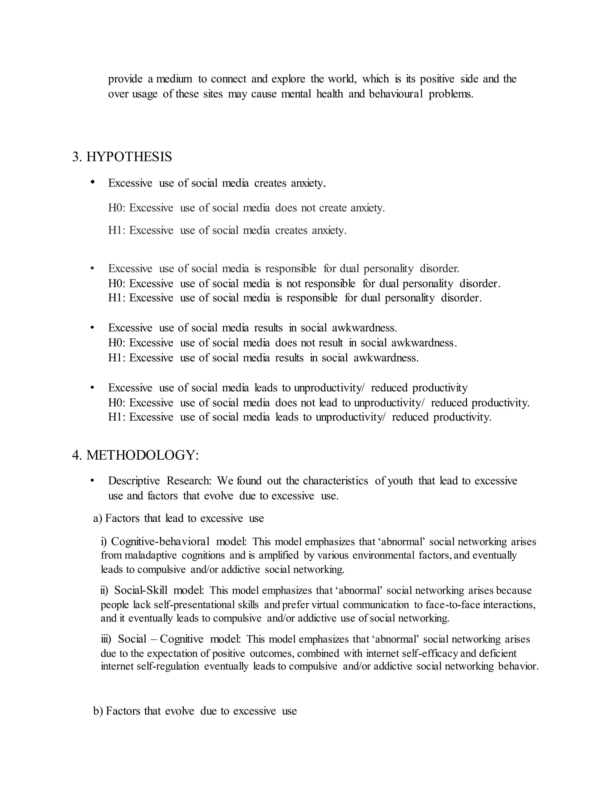 provide a medium to connect and explore the world, which is its positive side and the
over usage of these sites may cause mental health and behavioural problems.
3. HYPOTHESIS
• Excessive use of social media creates anxiety.
H0: Excessive use of social media does not create anxiety.
H1: Excessive use of social media creates anxiety.
• Excessive use of social media is responsible for dual personality disorder.
H0: Excessive use of social media is not responsible for dual personality disorder.
H1: Excessive use of social media is responsible for dual personality disorder.
• Excessive use of social media results in social awkwardness.
H0: Excessive use of social media does not result in social awkwardness.
H1: Excessive use of social media results in social awkwardness.
• Excessive use of social media leads to unproductivity/ reduced productivity
H0: Excessive use of social media does not lead to unproductivity/ reduced productivity.
H1: Excessive use of social media leads to unproductivity/ reduced productivity.
4. METHODOLOGY:
• Descriptive Research: We found out the characteristics of youth that lead to excessive
use and factors that evolve due to excessive use.
a) Factors that lead to excessive use
i) Cognitive-behavioral model: This model emphasizes that ‘abnormal’ social networking arises
from maladaptive cognitions and is amplified by various environmental factors,and eventually
leads to compulsive and/or addictive social networking.
ii) Social-Skill model: This model emphasizes that ‘abnormal’ social networking arises because
people lack self-presentational skills and prefer virtual communication to face-to-face interactions,
and it eventually leads to compulsive and/or addictive use of social networking.
iii) Social – Cognitive model: This model emphasizes that ‘abnormal’ social networking arises
due to the expectation of positive outcomes, combined with internet self-efficacy and deficient
internet self-regulation eventually leads to compulsive and/or addictive social networking behavior.
b) Factors that evolve due to excessive use
 