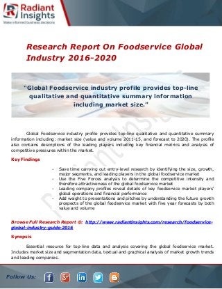 Follow Us:
Research Report On Foodservice Global
Industry 2016-2020
Global Foodservice industry profile provides top-line qualitative and quantitative summary
information including: market size (value and volume 2011-15, and forecast to 2020). The profile
also contains descriptions of the leading players including key financial metrics and analysis of
competitive pressures within the market.
Key Findings
- Save time carrying out entry-level research by identifying the size, growth,
major segments, and leading players in the global foodservice market
- Use the Five Forces analysis to determine the competitive intensity and
therefore attractiveness of the global foodservice market
- Leading company profiles reveal details of key foodservice market players'
global operations and financial performance
- Add weight to presentations and pitches by understanding the future growth
prospects of the global foodservice market with five year forecasts by both
value and volume
Browse Full Research Report @: http://www.radiantinsights.com/research/foodservice-
global-industry-guide-2016
Synopsis
Essential resource for top-line data and analysis covering the global foodservice market.
Includes market size and segmentation data, textual and graphical analysis of market growth trends
and leading companies.
“Global Foodservice industry profile provides top-line
qualitative and quantitative summary information
including market size.”
 
