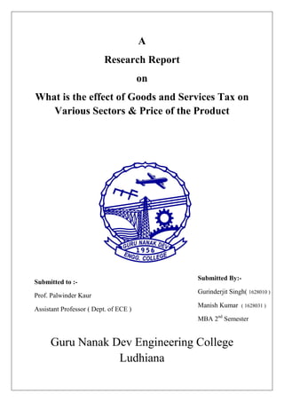 A
Research Report
on
What is the effect of Goods and Services Tax on
Various Sectors & Price of the Product
Submitted to :-
Prof. Palwinder Kaur
Assistant Professor ( Dept. of ECE )
Guru Nanak Dev Engineering College
Ludhiana
Submitted By:-
Gurinderjit Singh( 1628010 )
Manish Kumar ( 1628031 )
MBA 2nd
Semester
1628031
 