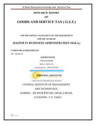 A Short Research on Goods and Services Tax
1 | P a g e
RESEARCH REPORT
ON
GOODS AND SERVICE TAX ( G.S.T.)
FOR THE PARTIAL FULFILLMENT OF THE REQUIREMENT
FOR THE AWARD OF
MASTER IN BUSSINESS ADMINISTRATION (M.B.A.)
UNDER THE SUPERVISION OF
Mr. Abid Rizvi
SUBMITTED BY
TARA KUMARI
M.B.A. (2016-17)
Enrolment No. 154417072786
CENTRAL INSTITUTE OF MANAGEMENT
AND TECHNOLOGY,
HARDOI – SITAPUR BYPASS, GHAILA ROAD,
LUCKNOW , U.P. 226021
 