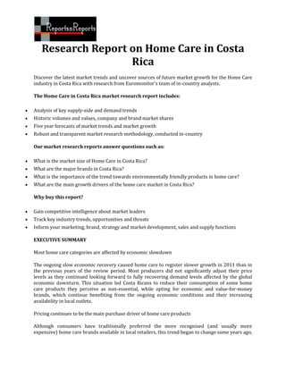 Research Report on Home Care in Costa
                       Rica
    Discover the latest market trends and uncover sources of future market growth for the Home Care
    industry in Costa Rica with research from Euromonitor's team of in-country analysts.

    The Home Care in Costa Rica market research report includes:

   Analysis of key supply-side and demand trends
   Historic volumes and values, company and brand market shares
   Five year forecasts of market trends and market growth
   Robust and transparent market research methodology, conducted in-country

    Our market research reports answer questions such as:

   What is the market size of Home Care in Costa Rica?
   What are the major brands in Costa Rica?
   What is the importance of the trend towards environmentally friendly products in home care?
   What are the main growth drivers of the home care market in Costa Rica?

    Why buy this report?

   Gain competitive intelligence about market leaders
   Track key industry trends, opportunities and threats
   Inform your marketing, brand, strategy and market development, sales and supply functions

    EXECUTIVE SUMMARY

    Most home care categories are affected by economic slowdown

    The ongoing slow economic recovery caused home care to register slower growth in 2011 than in
    the previous years of the review period. Most producers did not significantly adjust their price
    levels as they continued looking forward to fully recovering demand levels affected by the global
    economic downturn. This situation led Costa Ricans to reduce their consumption of some home
    care products they perceive as non-essential, while opting for economic and value-for-money
    brands, which continue benefiting from the ongoing economic conditions and their increasing
    availability in local outlets.

    Pricing continues to be the main purchase driver of home care products

    Although consumers have traditionally preferred the more recognised (and usually more
    expensive) home care brands available in local retailers, this trend began to change some years ago,
 