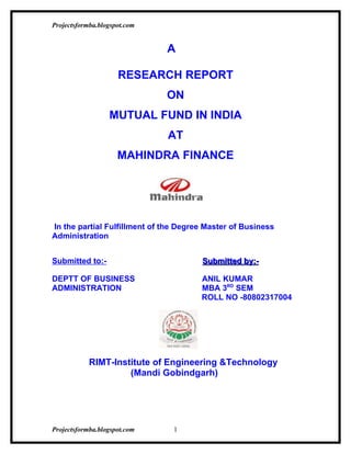 Projectsformba.blogspot.com


                              A

                     RESEARCH REPORT
                              ON
                  MUTUAL FUND IN INDIA
                              AT
                     MAHINDRA FINANCE




In the partial Fulfillment of the Degree Master of Business
Administration


Submitted to:-                         Submitted by:-

DEPTT OF BUSINESS                      ANIL KUMAR
ADMINISTRATION                         MBA 3RD SEM
                                       ROLL NO -80802317004




            RIMT-Institute of Engineering &Technology
                     (Mandi Gobindgarh)




Projectsformba.blogspot.com     1
 