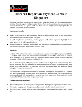 Research Report on Payment Cards in
                        Singapore
    Singapore, one of the most advanced payment card markets in Asia, is now facing a new challenge
    in taking the next steps toward payment evolution. There has been substantial consumer demand
    for innovative forms of payment cards and there are now bright consumer prospects for new
    payment tools such as mobile payments.

    Features and benefits

   Market sizing, forecasting and competitor shares are an invaluable guide for any cards player
    building a business case for activity in Singapore.
   In-depth insight into contactless, mobile, prepaid and online payments highlights future
    opportunities for all industry stakeholders.
   Detailed analysis of consumer segmentation and key drivers allows issuers to target consumers
    with inside knowledge of their true behavior and needs.

    Highlights

    A total of 849.9 million transactions were made using payment cards in 2010, represents a CAGR of
    11.4% from 2006. Credit card transactions accounted for 69.6% of the total, which in absolute
    terms equated to 591.8 million transactions. Datamonitor forecasts the number of payment cards to
    increase at a CAGR of 5.0% between 2010 and 2015.

    One of the challenges faced by Singaporean card issuers are high credit card ownership, those
    owning more than one card, which has an adverse impact on the level of primary card only users.
    Among credit card customers in Singapore, only 15% are primary card only users, the lowest
    among the 21 countries monitored.

    Two out of three Singaporean consumers are interested in using their mobile phone as a payment
    tool, which shows a clear message to the industry that there is a substantial level of demand among
    consumers. Indeed, 23% indicated they are very interested in paying in shops with their mobile
    phone, while 47% indicated they are quite interested.

    Your key questions answered

   Which card segments are showing the fastest growth in the Singapore payments market and why?
   Who are the key players in Singaporean card payments and what is their market share?
   How extensive are mobile, online, prepaid and contactless payments and where does future growth
    lie?
 