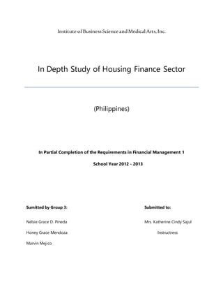 Institute of Business Science andMedical Arts,Inc.
In Depth Study of Housing Finance Sector
(Philippines)
In Partial Completion of the Requirements in Financial Management 1
School Year 2012 - 2013
Sumitted by Group 3: Submitted to:
Nelsie Grace D. Pineda Mrs. Katherine Cindy Sajul
Honey Grace Mendoza Instructress
Marvin Mejico
 