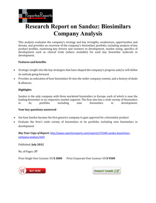 Research Report on Sandoz: Biosimilars
                    Company Analysis
    This analysis evaluates the company’s strategy and key strengths, weaknesses, opportunities and
    threats, and provides an overview of the company’s biosimilars portfolio, including analysis of key
    product profiles, examining key drivers and resistors to development, market sizing, specifics of
    development such as clinical trials (where available) for each key biosimilar molecule in
    development.

    Features and benefits

   Strategic insight into the key strategies that have shaped the company's progress and/or will define
    its outlook going forward.
   Provides an indication of how biosimilars fit into the wider company context, and a history of deals
    & alliances.

    Highlights

    Sandoz is the only company with three marketed biosimilars in Europe, each of which is now the
    leading biosimilar in its respective market segment. The firm also has a wide variety of biosimilars
    in      its      portfolio        including     nine        biosimilars      in       development.

    Your key questions answered

   See how Sandoz became the first generics company to gain approval for a biosimilar product
   Evaluate the firm's wide variety of biosimilars in its portfolio, including nine biosimilars in
    development

    Buy Your Copy of Report: http://www.reportsnreports.com/reports/175349-sandoz-biosimilars-
    company-analysis.html

    Published: July 2012

    No. of Pages: 37

    Price Single User License: US $ 3800    Price Corporate User License: US $ 9500
 