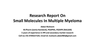 Research Report On
Small Molecules In Multiple Myeloma
Abdul Muheem
M.Pharm (Jamia Hamdard), PGDPRA, PGDIPR (NALSAR)
5 years of experience in IPR and secondary market research
Cell no:+91-9704227105; Email id: muheem.abdul985@gmail.com
 