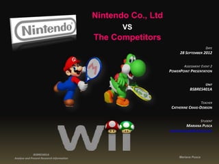 Nintendo Co., Ltd
                                                  VS
                                           The Competitors
                                                                                       DATE
                                                                    28 SEPTEMBER 2012


                                                                       ASSESSMENT EVENT 2
                                                               POWERPOINT PRESENTATION


                                                                                      UNIT
                                                                          BSBRES401A


                                                                                    TEACHER
                                                                CATHERINE CRAIG-DOBSON


                                                                                    STUDENT
                                                                        MARIANA PUSCA
                                                               marianapusca@hotmail.com




              BSBRES401A
Analyse and Present Research Information                            Mariana Pusca
 