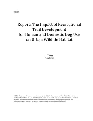 DRAFT




      Report: The Impact of Recreational
              Trail Development
      for Human and Domestic Dog Use
          on Urban Wildlife Habitat


                                                   J. Young
                                                  June 2012




NOTE: This research was not commissioned by South Fork Conservancy or Park Pride. The author
resides on Robin Lane on a lot extending to the center of the South Fork of the Peachtree Creek. He does
not assert neutrality on the issue of trail construction in all segments of the proposed corridor, and
encourages readers to review the articles cited below and form their own conclusions.
 