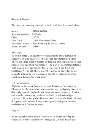 Research Report
The way to encourage people stay fit and health at workplace.
Name : JING TONG
Student number : 3467964
Class : E7Z1
Due Date : 30th November 2014
Teachers’ name : Joel Echberg & Vicki Dritsas
Word counts : 1050
Abstract:
To some extent, unhealthy working habits and shortage of
exercises might cause office staff get occupational disease.
There are three mainly points of finding and explain ways that
people stay health in workplace. The part of recommendations
will give some suggestions that office work can be more
healthier. All in all, the aim of this paper is provides some
feasible solutions for encourage people to balance healthy
condition during the work time.
1.0 Introduction:
Alibaba is the most famous Internet Business Company in
China, it has been established a subsidiary in Sydney Australia.
Recently, people noticed that there are some potential health
risks in this company, such as: sedentary behavior(figure
1,Yates, 2011), irregular diet and work stress. On basic of that,
this paper will research ways to appeal employees become
healthier and fitness at work.
Figure 1:
As the graph shows below, there are 14 hours one day that
sedentary workers spend for sitting and 2 hours to do non-
 