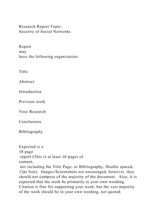 Research Report Topic:
Security of Social Networks
Report
may
have the following organization:
Title
Abstract
Introduction
Previous work
Your Research
Conclusions
Bibliography
Expected is a
10 page
report (This is at least 10 pages of
content,
not including the Title Page, or Bibliography, Double spaced,
12pt font). Images/Screenshots are encouraged, however, they
should not compose of the majority of the document. Also, it is
expected that the work be primarily in your own wording.
Citation is fine for supporting your work, but the vast majority
of the work should be in your own wording, not quoted.
 