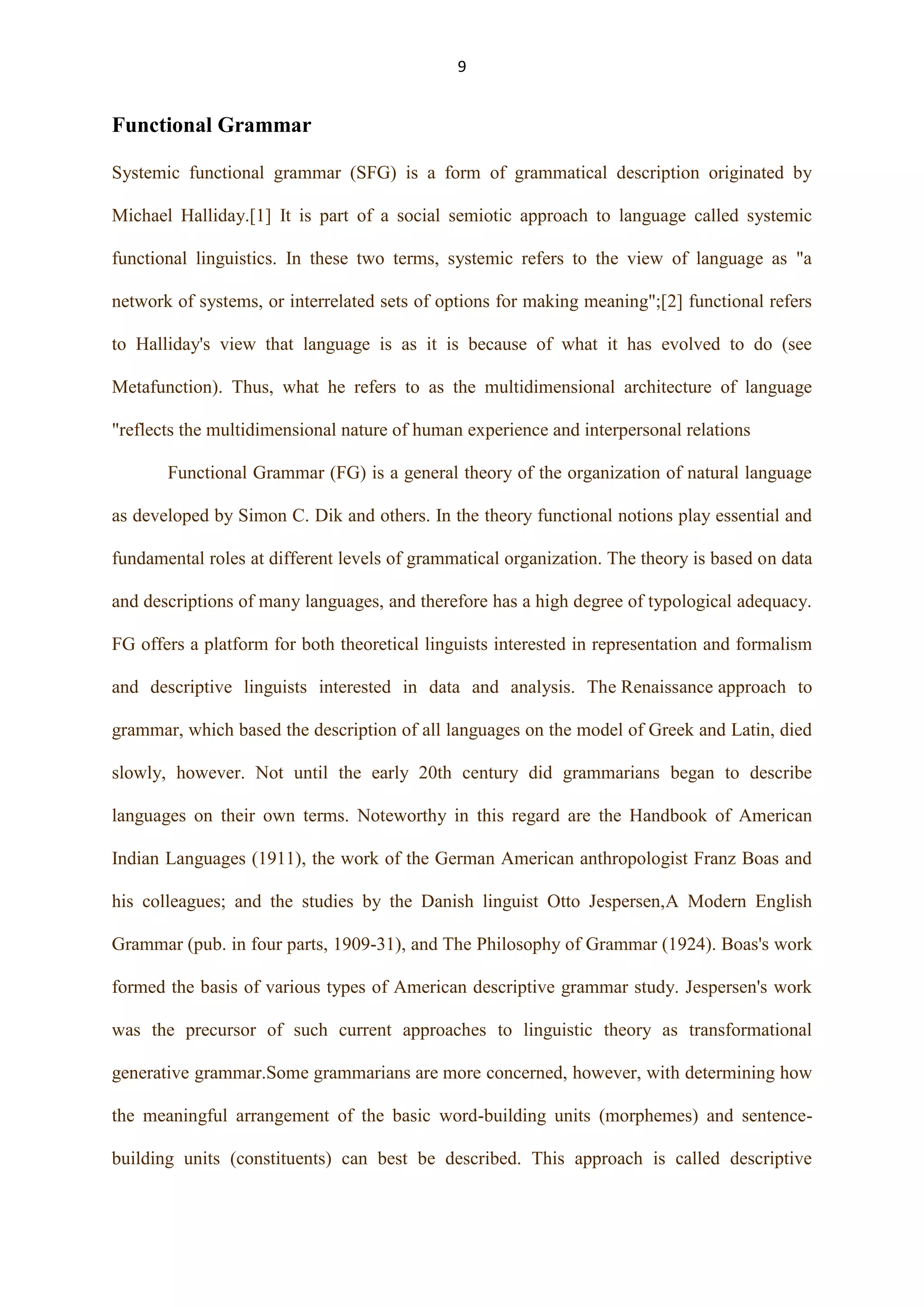9

Functional Grammar
Systemic functional grammar (SFG) is a form of grammatical description originated by
Michael Halliday.[1] It is part of a social semiotic approach to language called systemic
functional linguistics. In these two terms, systemic refers to the view of language as "a
network of systems, or interrelated sets of options for making meaning";[2] functional refers
to Halliday's view that language is as it is because of what it has evolved to do (see
Metafunction). Thus, what he refers to as the multidimensional architecture of language
"reflects the multidimensional nature of human experience and interpersonal relations
Functional Grammar (FG) is a general theory of the organization of natural language
as developed by Simon C. Dik and others. In the theory functional notions play essential and
fundamental roles at different levels of grammatical organization. The theory is based on data
and descriptions of many languages, and therefore has a high degree of typological adequacy.
FG offers a platform for both theoretical linguists interested in representation and formalism
and descriptive linguists interested in data and analysis. The Renaissance approach to
grammar, which based the description of all languages on the model of Greek and Latin, died
slowly, however. Not until the early 20th century did grammarians began to describe
languages on their own terms. Noteworthy in this regard are the Handbook of American
Indian Languages (1911), the work of the German American anthropologist Franz Boas and
his colleagues; and the studies by the Danish linguist Otto Jespersen,A Modern English
Grammar (pub. in four parts, 1909-31), and The Philosophy of Grammar (1924). Boas's work
formed the basis of various types of American descriptive grammar study. Jespersen's work
was the precursor of such current approaches to linguistic theory as transformational
generative grammar.Some grammarians are more concerned, however, with determining how
the meaningful arrangement of the basic word-building units (morphemes) and sentencebuilding units (constituents) can best be described. This approach is called descriptive

 