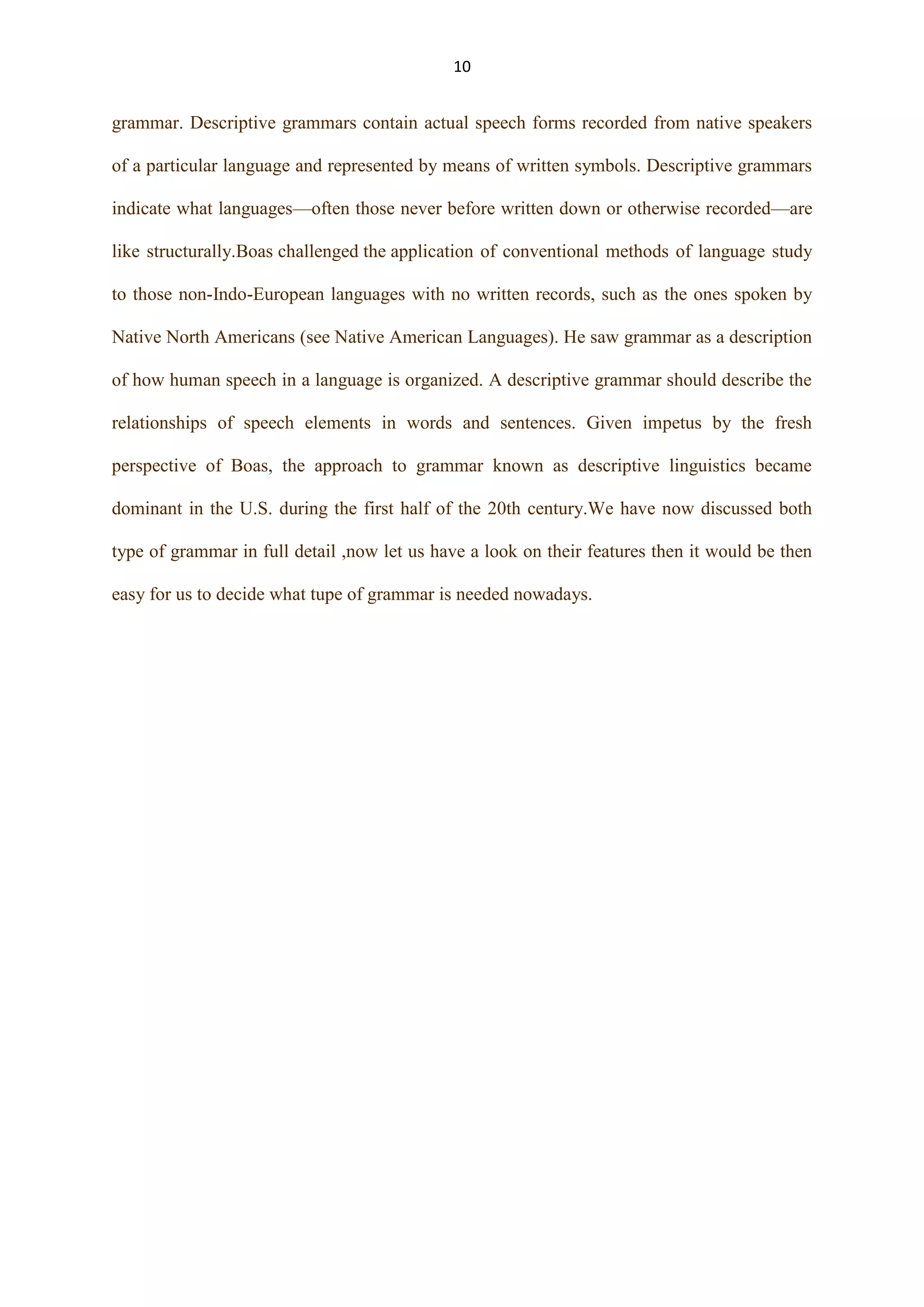 10

grammar. Descriptive grammars contain actual speech forms recorded from native speakers
of a particular language and represented by means of written symbols. Descriptive grammars
indicate what languages—often those never before written down or otherwise recorded—are
like structurally.Boas challenged the application of conventional methods of language study
to those non-Indo-European languages with no written records, such as the ones spoken by
Native North Americans (see Native American Languages). He saw grammar as a description
of how human speech in a language is organized. A descriptive grammar should describe the
relationships of speech elements in words and sentences. Given impetus by the fresh
perspective of Boas, the approach to grammar known as descriptive linguistics became
dominant in the U.S. during the first half of the 20th century.We have now discussed both
type of grammar in full detail ,now let us have a look on their features then it would be then
easy for us to decide what tupe of grammar is needed nowadays.

 