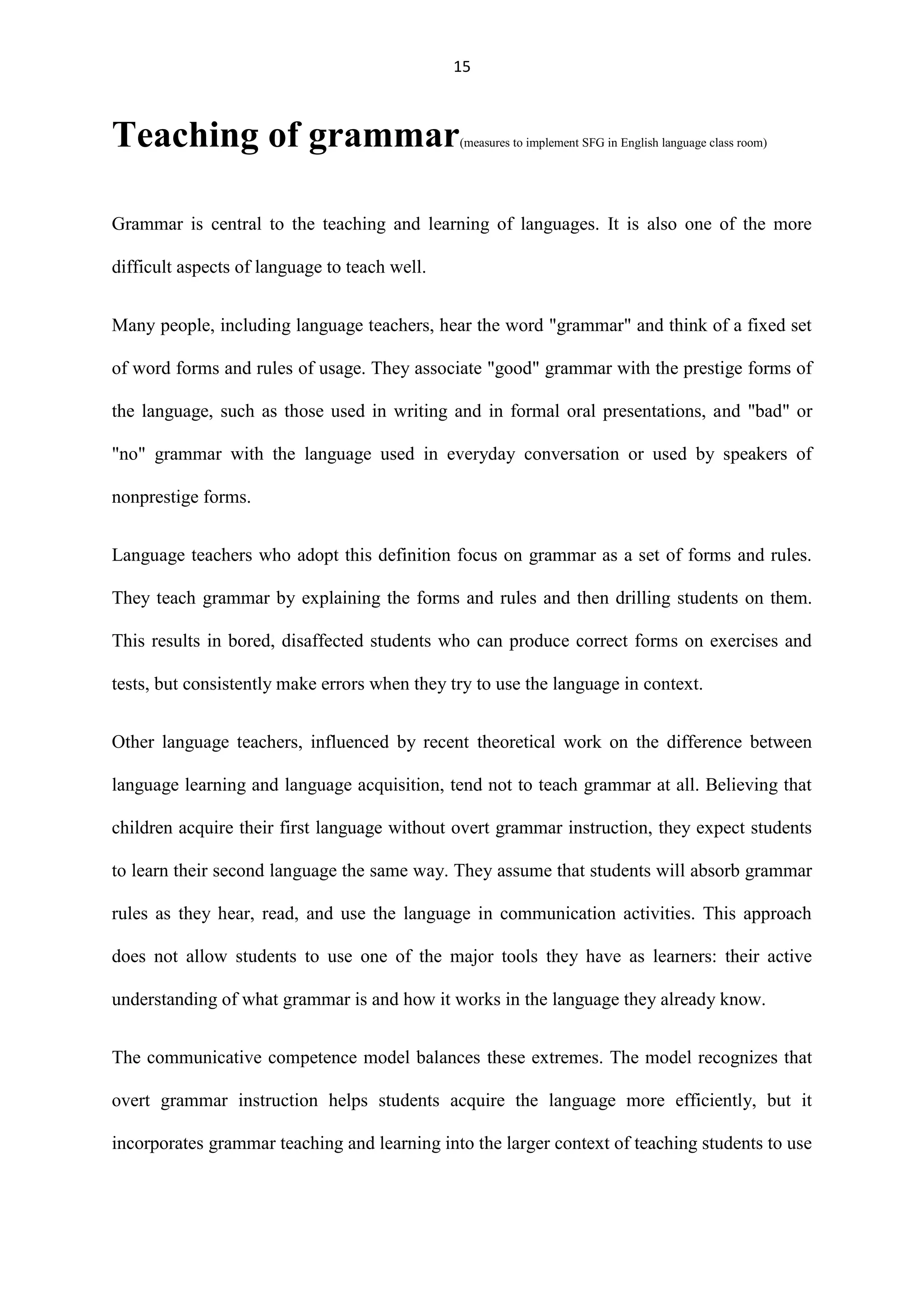 15

Teaching of grammar

(measures to implement SFG in English language class room)

Grammar is central to the teaching and learning of languages. It is also one of the more
difficult aspects of language to teach well.
Many people, including language teachers, hear the word "grammar" and think of a fixed set
of word forms and rules of usage. They associate "good" grammar with the prestige forms of
the language, such as those used in writing and in formal oral presentations, and "bad" or
"no" grammar with the language used in everyday conversation or used by speakers of
nonprestige forms.
Language teachers who adopt this definition focus on grammar as a set of forms and rules.
They teach grammar by explaining the forms and rules and then drilling students on them.
This results in bored, disaffected students who can produce correct forms on exercises and
tests, but consistently make errors when they try to use the language in context.
Other language teachers, influenced by recent theoretical work on the difference between
language learning and language acquisition, tend not to teach grammar at all. Believing that
children acquire their first language without overt grammar instruction, they expect students
to learn their second language the same way. They assume that students will absorb grammar
rules as they hear, read, and use the language in communication activities. This approach
does not allow students to use one of the major tools they have as learners: their active
understanding of what grammar is and how it works in the language they already know.
The communicative competence model balances these extremes. The model recognizes that
overt grammar instruction helps students acquire the language more efficiently, but it
incorporates grammar teaching and learning into the larger context of teaching students to use

 