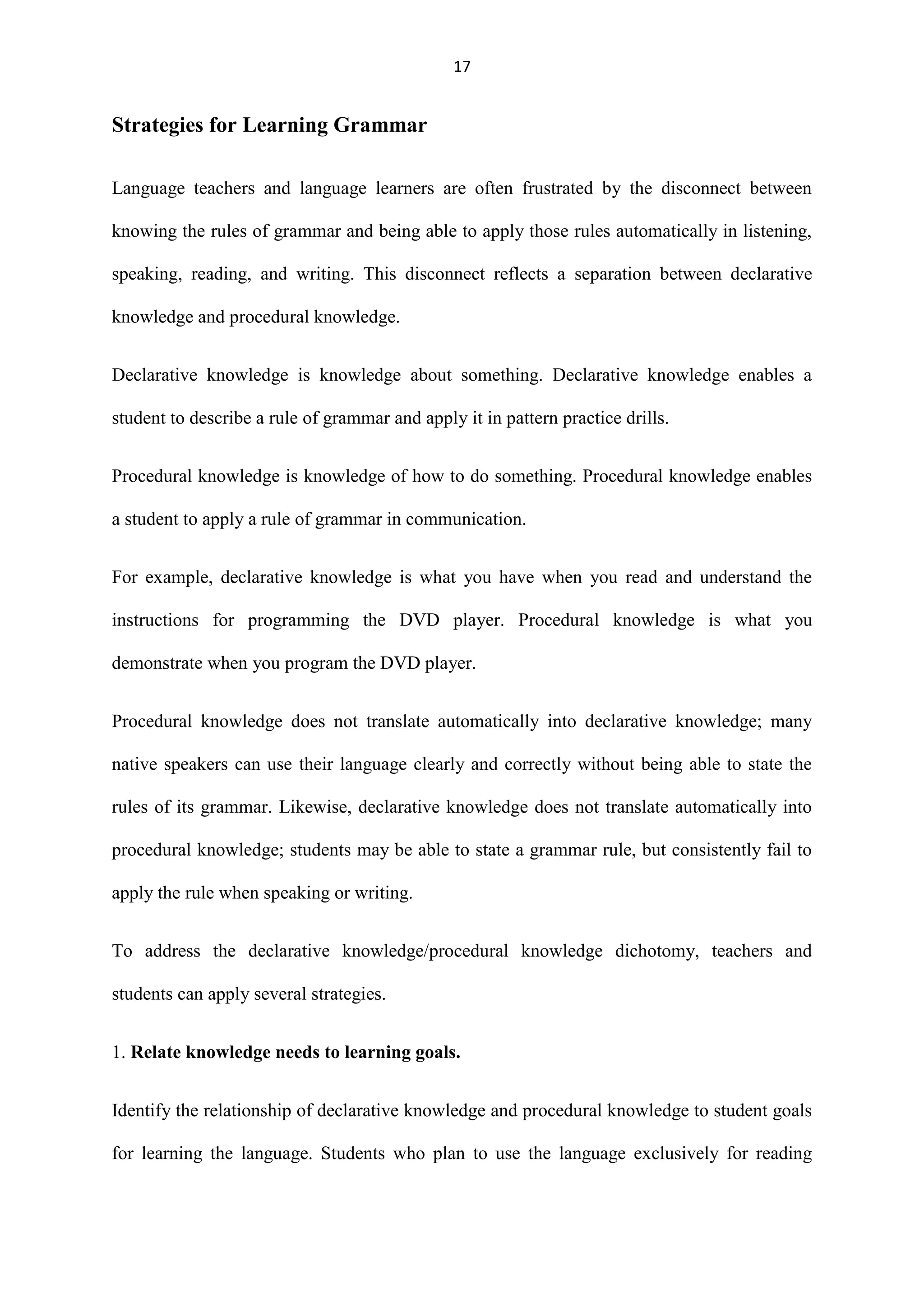 17

Strategies for Learning Grammar
Language teachers and language learners are often frustrated by the disconnect between
knowing the rules of grammar and being able to apply those rules automatically in listening,
speaking, reading, and writing. This disconnect reflects a separation between declarative
knowledge and procedural knowledge.
Declarative knowledge is knowledge about something. Declarative knowledge enables a
student to describe a rule of grammar and apply it in pattern practice drills.
Procedural knowledge is knowledge of how to do something. Procedural knowledge enables
a student to apply a rule of grammar in communication.
For example, declarative knowledge is what you have when you read and understand the
instructions for programming the DVD player. Procedural knowledge is what you
demonstrate when you program the DVD player.
Procedural knowledge does not translate automatically into declarative knowledge; many
native speakers can use their language clearly and correctly without being able to state the
rules of its grammar. Likewise, declarative knowledge does not translate automatically into
procedural knowledge; students may be able to state a grammar rule, but consistently fail to
apply the rule when speaking or writing.
To address the declarative knowledge/procedural knowledge dichotomy, teachers and
students can apply several strategies.
1. Relate knowledge needs to learning goals.
Identify the relationship of declarative knowledge and procedural knowledge to student goals
for learning the language. Students who plan to use the language exclusively for reading

 