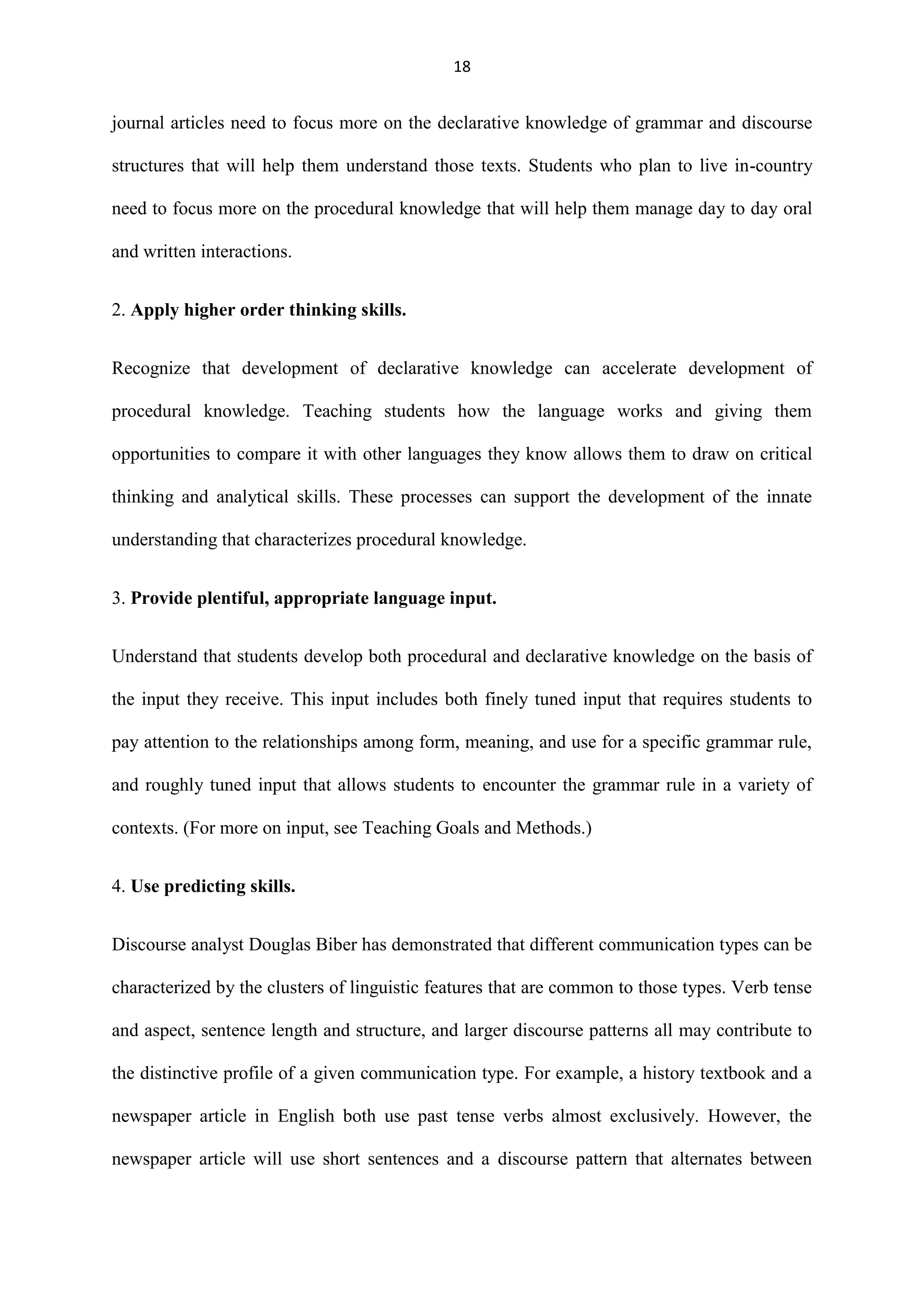 18

journal articles need to focus more on the declarative knowledge of grammar and discourse
structures that will help them understand those texts. Students who plan to live in-country
need to focus more on the procedural knowledge that will help them manage day to day oral
and written interactions.
2. Apply higher order thinking skills.
Recognize that development of declarative knowledge can accelerate development of
procedural knowledge. Teaching students how the language works and giving them
opportunities to compare it with other languages they know allows them to draw on critical
thinking and analytical skills. These processes can support the development of the innate
understanding that characterizes procedural knowledge.
3. Provide plentiful, appropriate language input.
Understand that students develop both procedural and declarative knowledge on the basis of
the input they receive. This input includes both finely tuned input that requires students to
pay attention to the relationships among form, meaning, and use for a specific grammar rule,
and roughly tuned input that allows students to encounter the grammar rule in a variety of
contexts. (For more on input, see Teaching Goals and Methods.)
4. Use predicting skills.
Discourse analyst Douglas Biber has demonstrated that different communication types can be
characterized by the clusters of linguistic features that are common to those types. Verb tense
and aspect, sentence length and structure, and larger discourse patterns all may contribute to
the distinctive profile of a given communication type. For example, a history textbook and a
newspaper article in English both use past tense verbs almost exclusively. However, the
newspaper article will use short sentences and a discourse pattern that alternates between

 