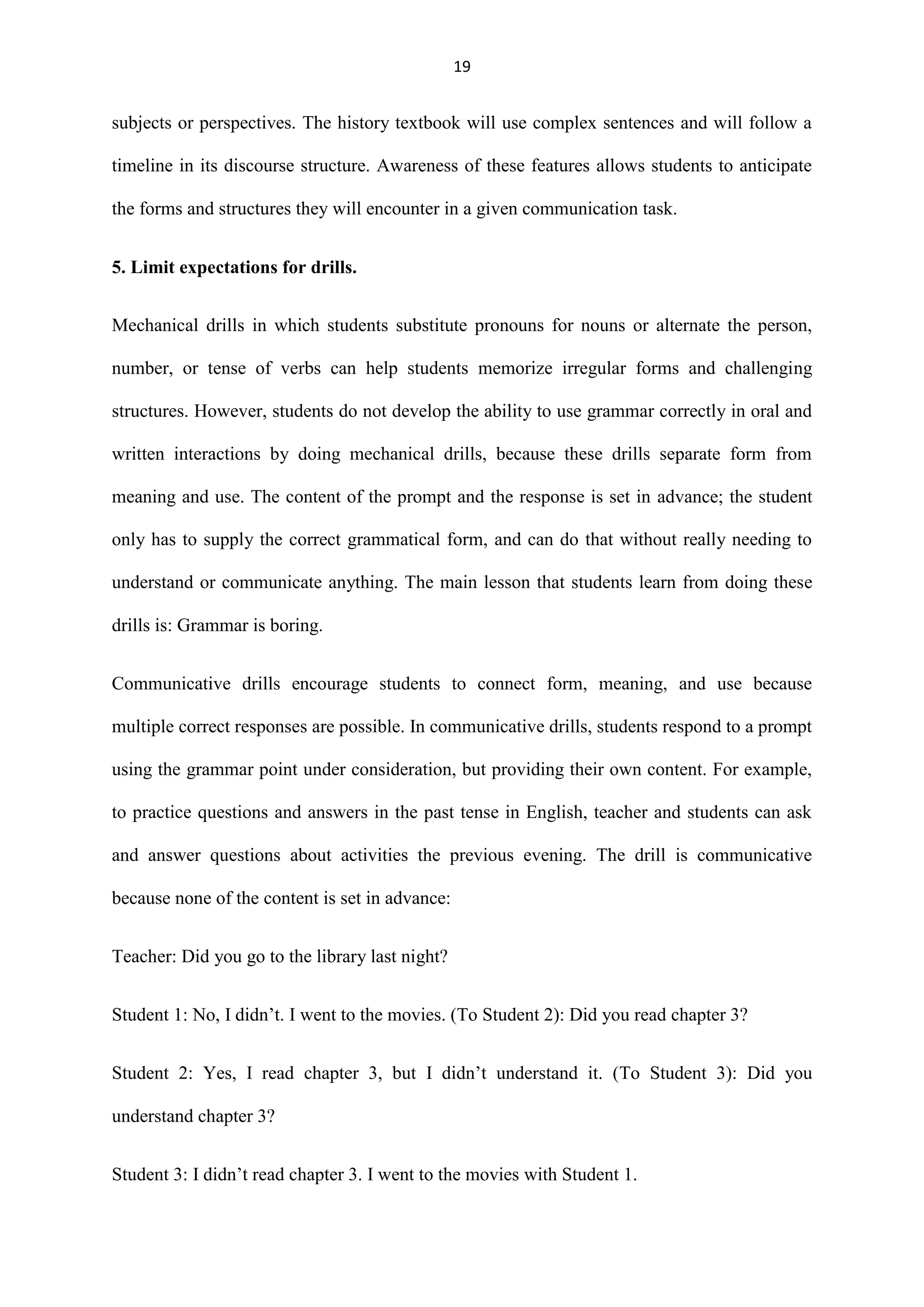 19

subjects or perspectives. The history textbook will use complex sentences and will follow a
timeline in its discourse structure. Awareness of these features allows students to anticipate
the forms and structures they will encounter in a given communication task.
5. Limit expectations for drills.
Mechanical drills in which students substitute pronouns for nouns or alternate the person,
number, or tense of verbs can help students memorize irregular forms and challenging
structures. However, students do not develop the ability to use grammar correctly in oral and
written interactions by doing mechanical drills, because these drills separate form from
meaning and use. The content of the prompt and the response is set in advance; the student
only has to supply the correct grammatical form, and can do that without really needing to
understand or communicate anything. The main lesson that students learn from doing these
drills is: Grammar is boring.
Communicative drills encourage students to connect form, meaning, and use because
multiple correct responses are possible. In communicative drills, students respond to a prompt
using the grammar point under consideration, but providing their own content. For example,
to practice questions and answers in the past tense in English, teacher and students can ask
and answer questions about activities the previous evening. The drill is communicative
because none of the content is set in advance:
Teacher: Did you go to the library last night?
Student 1: No, I didn‟t. I went to the movies. (To Student 2): Did you read chapter 3?
Student 2: Yes, I read chapter 3, but I didn‟t understand it. (To Student 3): Did you
understand chapter 3?
Student 3: I didn‟t read chapter 3. I went to the movies with Student 1.

 