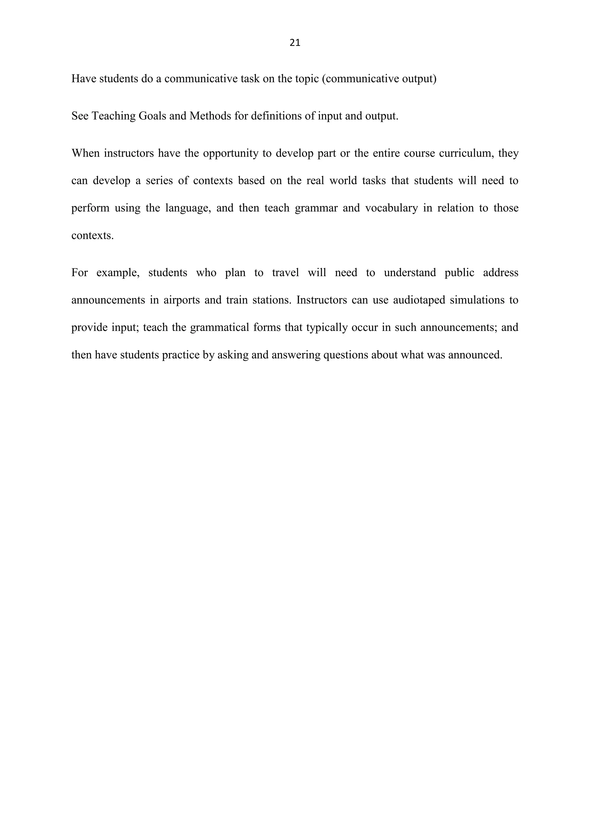 21

Have students do a communicative task on the topic (communicative output)
See Teaching Goals and Methods for definitions of input and output.
When instructors have the opportunity to develop part or the entire course curriculum, they
can develop a series of contexts based on the real world tasks that students will need to
perform using the language, and then teach grammar and vocabulary in relation to those
contexts.
For example, students who plan to travel will need to understand public address
announcements in airports and train stations. Instructors can use audiotaped simulations to
provide input; teach the grammatical forms that typically occur in such announcements; and
then have students practice by asking and answering questions about what was announced.

 
