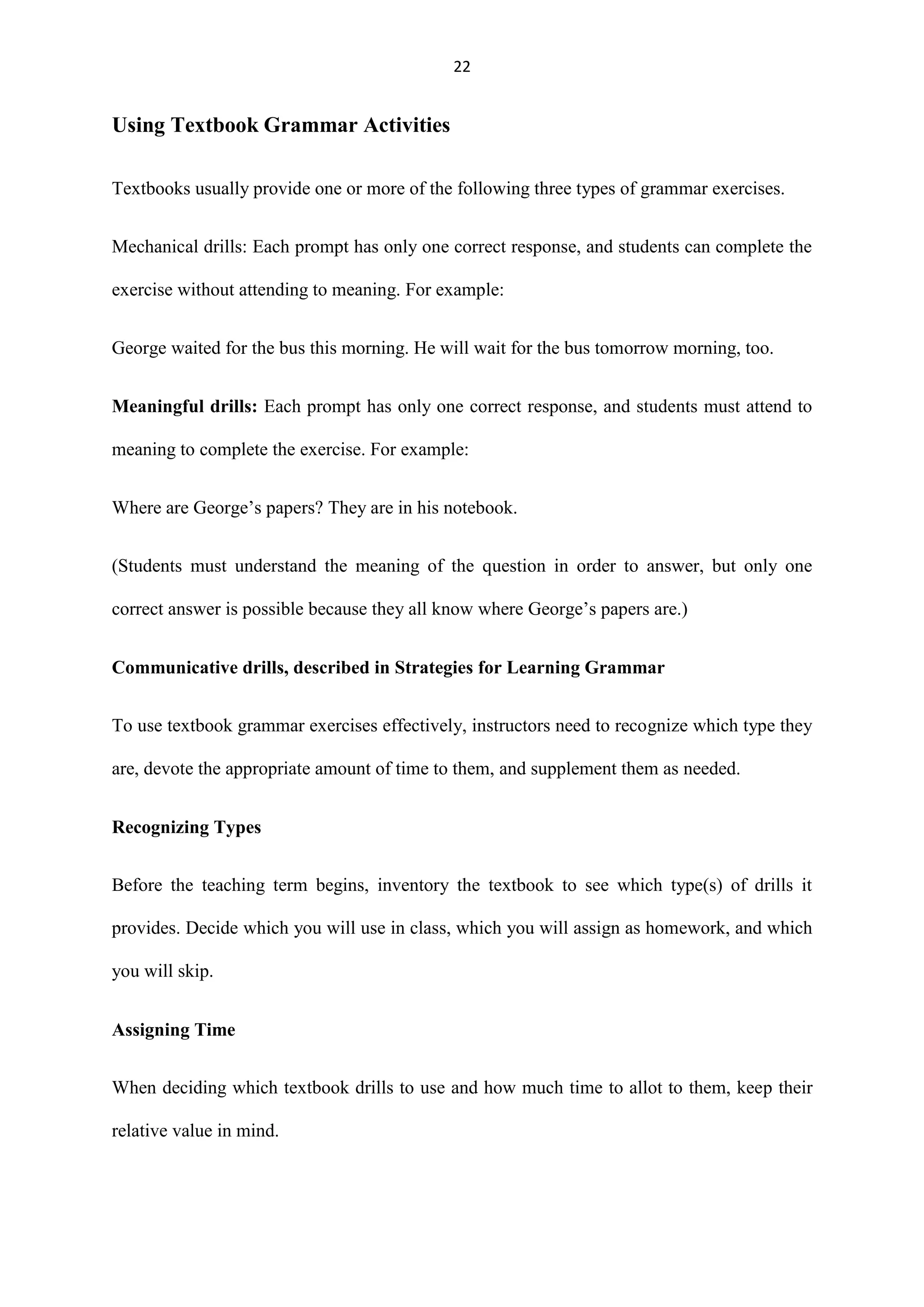 22

Using Textbook Grammar Activities
Textbooks usually provide one or more of the following three types of grammar exercises.
Mechanical drills: Each prompt has only one correct response, and students can complete the
exercise without attending to meaning. For example:
George waited for the bus this morning. He will wait for the bus tomorrow morning, too.
Meaningful drills: Each prompt has only one correct response, and students must attend to
meaning to complete the exercise. For example:
Where are George‟s papers? They are in his notebook.
(Students must understand the meaning of the question in order to answer, but only one
correct answer is possible because they all know where George‟s papers are.)
Communicative drills, described in Strategies for Learning Grammar
To use textbook grammar exercises effectively, instructors need to recognize which type they
are, devote the appropriate amount of time to them, and supplement them as needed.
Recognizing Types
Before the teaching term begins, inventory the textbook to see which type(s) of drills it
provides. Decide which you will use in class, which you will assign as homework, and which
you will skip.
Assigning Time
When deciding which textbook drills to use and how much time to allot to them, keep their
relative value in mind.

 