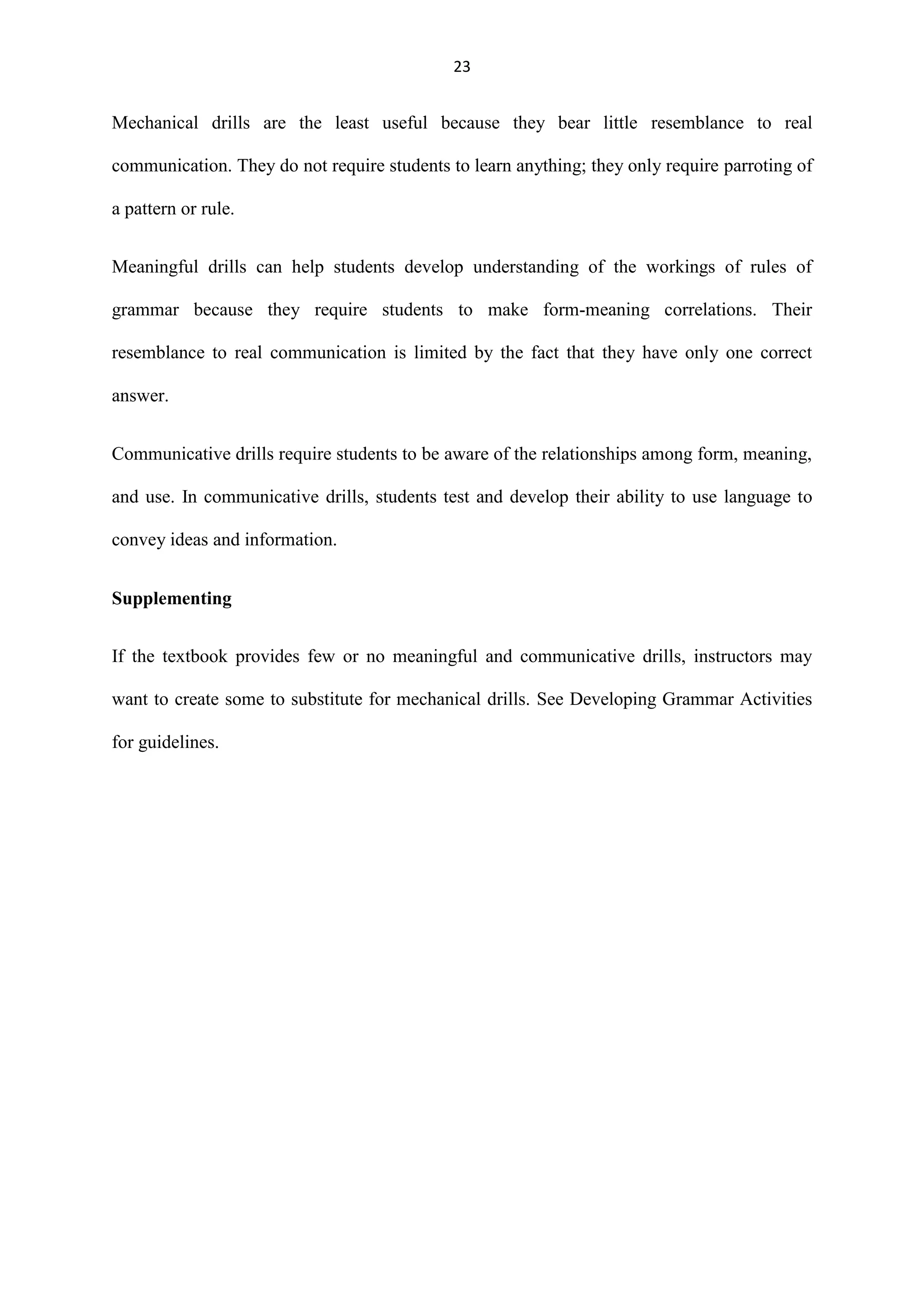 23

Mechanical drills are the least useful because they bear little resemblance to real
communication. They do not require students to learn anything; they only require parroting of
a pattern or rule.
Meaningful drills can help students develop understanding of the workings of rules of
grammar because they require students to make form-meaning correlations. Their
resemblance to real communication is limited by the fact that they have only one correct
answer.
Communicative drills require students to be aware of the relationships among form, meaning,
and use. In communicative drills, students test and develop their ability to use language to
convey ideas and information.
Supplementing
If the textbook provides few or no meaningful and communicative drills, instructors may
want to create some to substitute for mechanical drills. See Developing Grammar Activities
for guidelines.

 