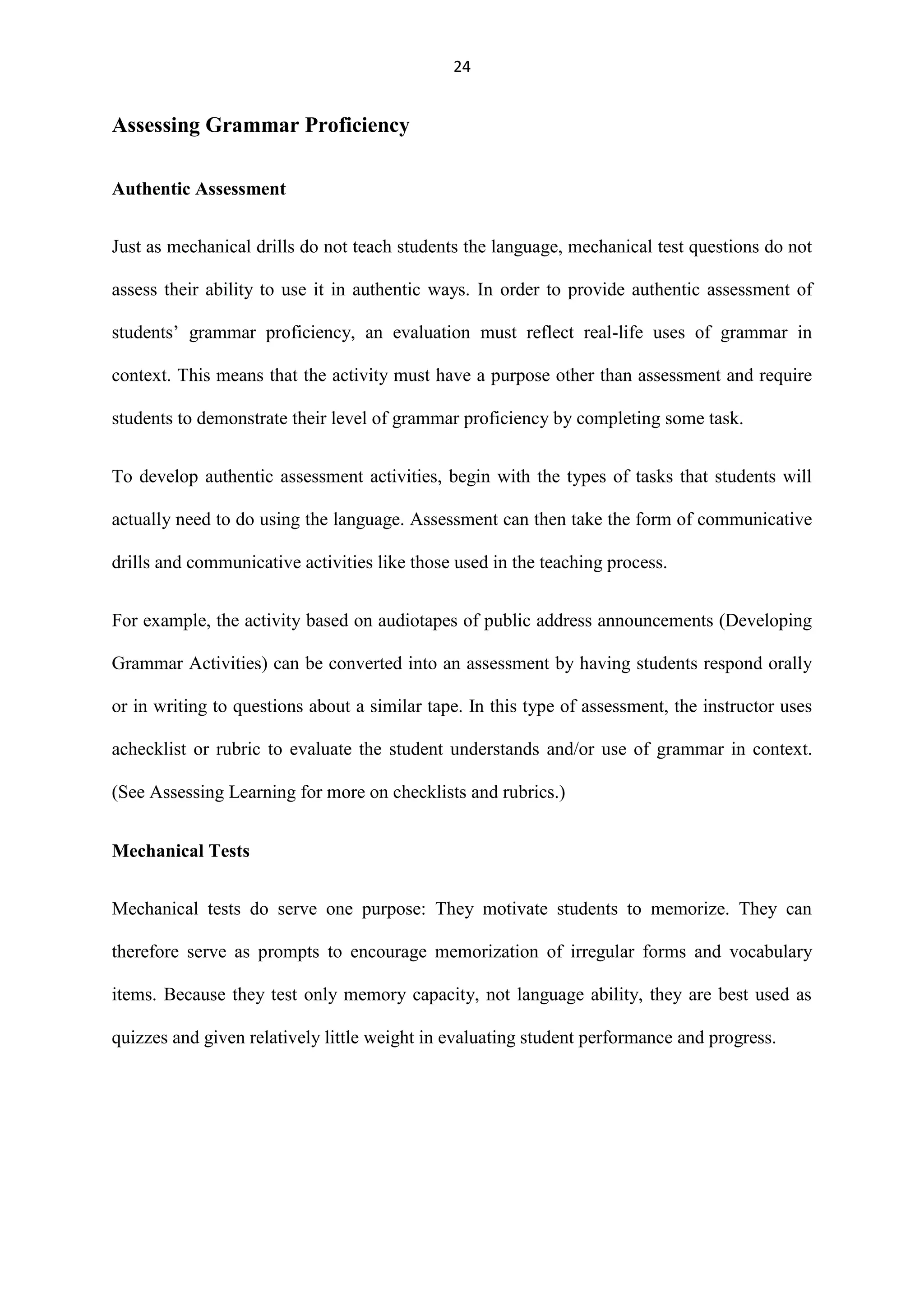 24

Assessing Grammar Proficiency
Authentic Assessment
Just as mechanical drills do not teach students the language, mechanical test questions do not
assess their ability to use it in authentic ways. In order to provide authentic assessment of
students‟ grammar proficiency, an evaluation must reflect real-life uses of grammar in
context. This means that the activity must have a purpose other than assessment and require
students to demonstrate their level of grammar proficiency by completing some task.
To develop authentic assessment activities, begin with the types of tasks that students will
actually need to do using the language. Assessment can then take the form of communicative
drills and communicative activities like those used in the teaching process.
For example, the activity based on audiotapes of public address announcements (Developing
Grammar Activities) can be converted into an assessment by having students respond orally
or in writing to questions about a similar tape. In this type of assessment, the instructor uses
achecklist or rubric to evaluate the student understands and/or use of grammar in context.
(See Assessing Learning for more on checklists and rubrics.)
Mechanical Tests
Mechanical tests do serve one purpose: They motivate students to memorize. They can
therefore serve as prompts to encourage memorization of irregular forms and vocabulary
items. Because they test only memory capacity, not language ability, they are best used as
quizzes and given relatively little weight in evaluating student performance and progress.

 