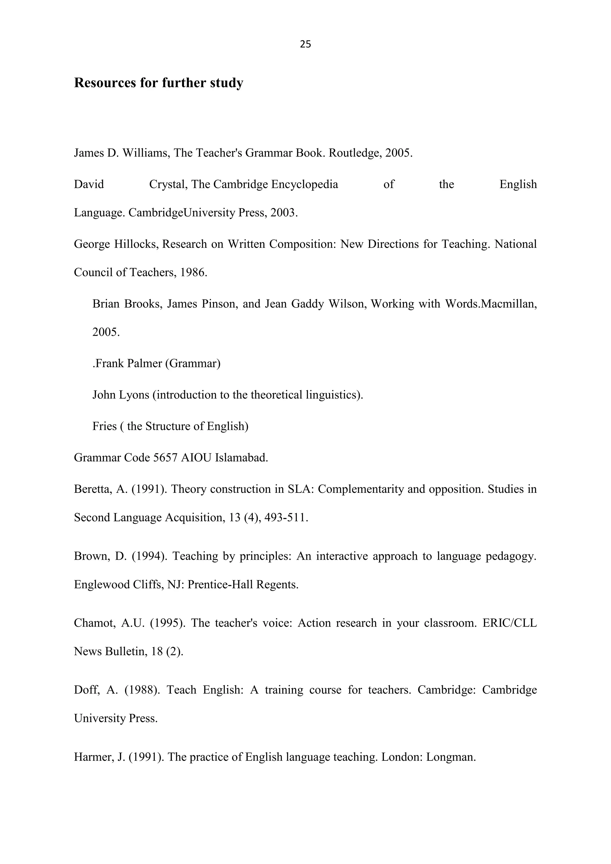 25

Resources for further study

James D. Williams, The Teacher's Grammar Book. Routledge, 2005.
David

Crystal, The Cambridge Encyclopedia

of

the

English

Language. CambridgeUniversity Press, 2003.
George Hillocks, Research on Written Composition: New Directions for Teaching. National
Council of Teachers, 1986.
Brian Brooks, James Pinson, and Jean Gaddy Wilson, Working with Words.Macmillan,
2005.
.Frank Palmer (Grammar)
John Lyons (introduction to the theoretical linguistics).
Fries ( the Structure of English)
Grammar Code 5657 AIOU Islamabad.
Beretta, A. (1991). Theory construction in SLA: Complementarity and opposition. Studies in
Second Language Acquisition, 13 (4), 493-511.
Brown, D. (1994). Teaching by principles: An interactive approach to language pedagogy.
Englewood Cliffs, NJ: Prentice-Hall Regents.
Chamot, A.U. (1995). The teacher's voice: Action research in your classroom. ERIC/CLL
News Bulletin, 18 (2).
Doff, A. (1988). Teach English: A training course for teachers. Cambridge: Cambridge
University Press.
Harmer, J. (1991). The practice of English language teaching. London: Longman.

 