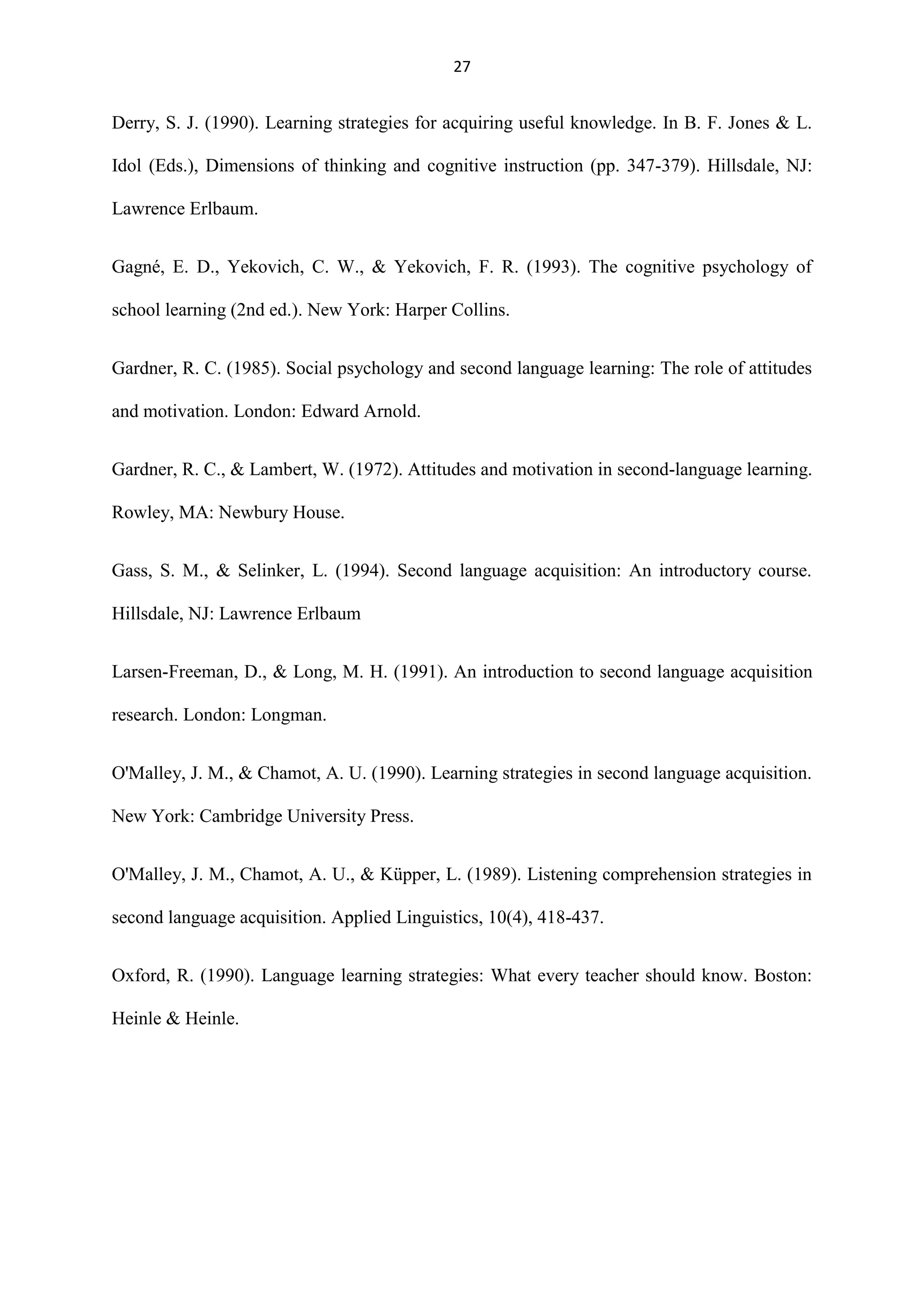 27

Derry, S. J. (1990). Learning strategies for acquiring useful knowledge. In B. F. Jones & L.
Idol (Eds.), Dimensions of thinking and cognitive instruction (pp. 347-379). Hillsdale, NJ:
Lawrence Erlbaum.
Gagné, E. D., Yekovich, C. W., & Yekovich, F. R. (1993). The cognitive psychology of
school learning (2nd ed.). New York: Harper Collins.
Gardner, R. C. (1985). Social psychology and second language learning: The role of attitudes
and motivation. London: Edward Arnold.
Gardner, R. C., & Lambert, W. (1972). Attitudes and motivation in second-language learning.
Rowley, MA: Newbury House.
Gass, S. M., & Selinker, L. (1994). Second language acquisition: An introductory course.
Hillsdale, NJ: Lawrence Erlbaum
Larsen-Freeman, D., & Long, M. H. (1991). An introduction to second language acquisition
research. London: Longman.
O'Malley, J. M., & Chamot, A. U. (1990). Learning strategies in second language acquisition.
New York: Cambridge University Press.
O'Malley, J. M., Chamot, A. U., & Küpper, L. (1989). Listening comprehension strategies in
second language acquisition. Applied Linguistics, 10(4), 418-437.
Oxford, R. (1990). Language learning strategies: What every teacher should know. Boston:
Heinle & Heinle.

 