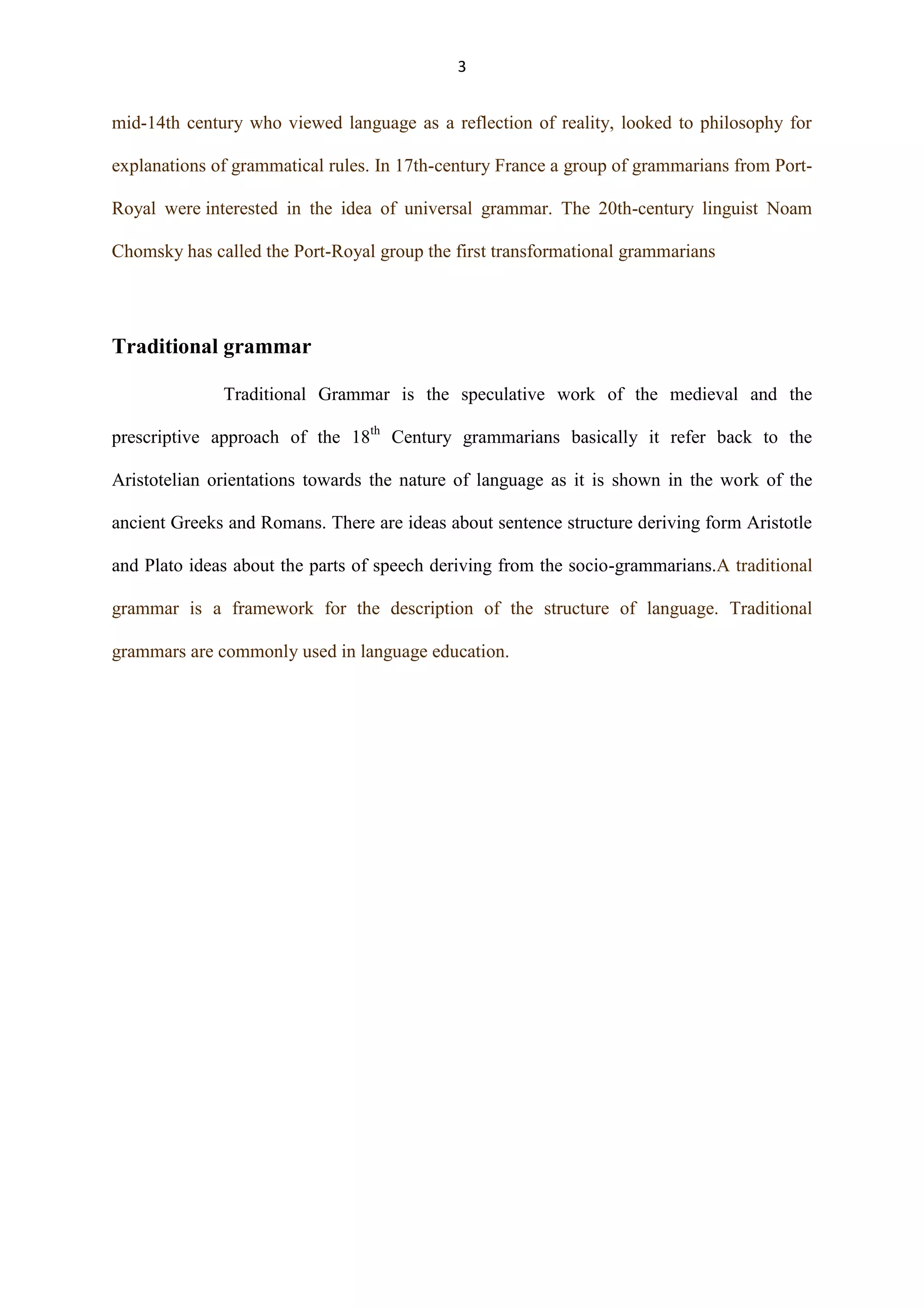 3

mid-14th century who viewed language as a reflection of reality, looked to philosophy for
explanations of grammatical rules. In 17th-century France a group of grammarians from PortRoyal were interested in the idea of universal grammar. The 20th-century linguist Noam
Chomsky has called the Port-Royal group the first transformational grammarians

Traditional grammar
Traditional Grammar is the speculative work of the medieval and the
prescriptive approach of the 18th Century grammarians basically it refer back to the
Aristotelian orientations towards the nature of language as it is shown in the work of the
ancient Greeks and Romans. There are ideas about sentence structure deriving form Aristotle
and Plato ideas about the parts of speech deriving from the socio-grammarians.A traditional
grammar is a framework for the description of the structure of language. Traditional
grammars are commonly used in language education.

 