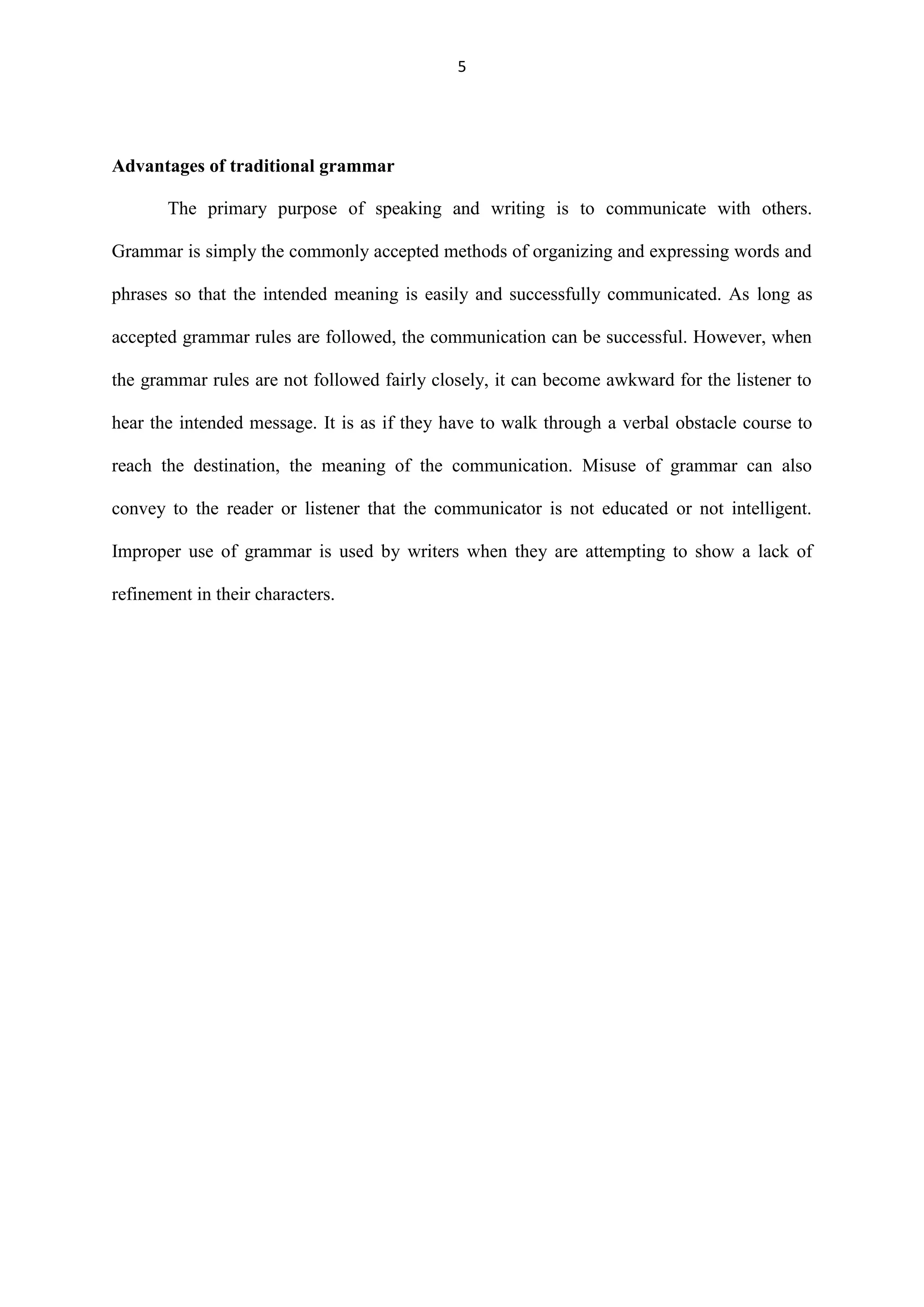 5

Advantages of traditional grammar
The primary purpose of speaking and writing is to communicate with others.
Grammar is simply the commonly accepted methods of organizing and expressing words and
phrases so that the intended meaning is easily and successfully communicated. As long as
accepted grammar rules are followed, the communication can be successful. However, when
the grammar rules are not followed fairly closely, it can become awkward for the listener to
hear the intended message. It is as if they have to walk through a verbal obstacle course to
reach the destination, the meaning of the communication. Misuse of grammar can also
convey to the reader or listener that the communicator is not educated or not intelligent.
Improper use of grammar is used by writers when they are attempting to show a lack of
refinement in their characters.

 