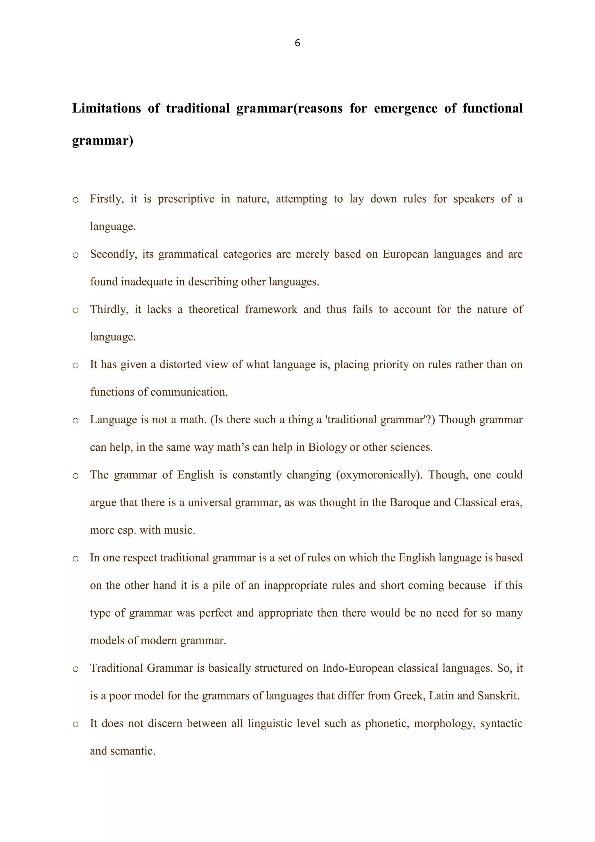 6

Limitations of traditional grammar(reasons for emergence of functional
grammar)

o Firstly, it is prescriptive in nature, attempting to lay down rules for speakers of a
language.
o Secondly, its grammatical categories are merely based on European languages and are
found inadequate in describing other languages.
o Thirdly, it lacks a theoretical framework and thus fails to account for the nature of
language.
o It has given a distorted view of what language is, placing priority on rules rather than on
functions of communication.
o Language is not a math. (Is there such a thing a 'traditional grammar'?) Though grammar
can help, in the same way math‟s can help in Biology or other sciences.
o The grammar of English is constantly changing (oxymoronically). Though, one could
argue that there is a universal grammar, as was thought in the Baroque and Classical eras,
more esp. with music.
o In one respect traditional grammar is a set of rules on which the English language is based
on the other hand it is a pile of an inappropriate rules and short coming because if this
type of grammar was perfect and appropriate then there would be no need for so many
models of modern grammar.
o Traditional Grammar is basically structured on Indo-European classical languages. So, it
is a poor model for the grammars of languages that differ from Greek, Latin and Sanskrit.
o It does not discern between all linguistic level such as phonetic, morphology, syntactic
and semantic.

 