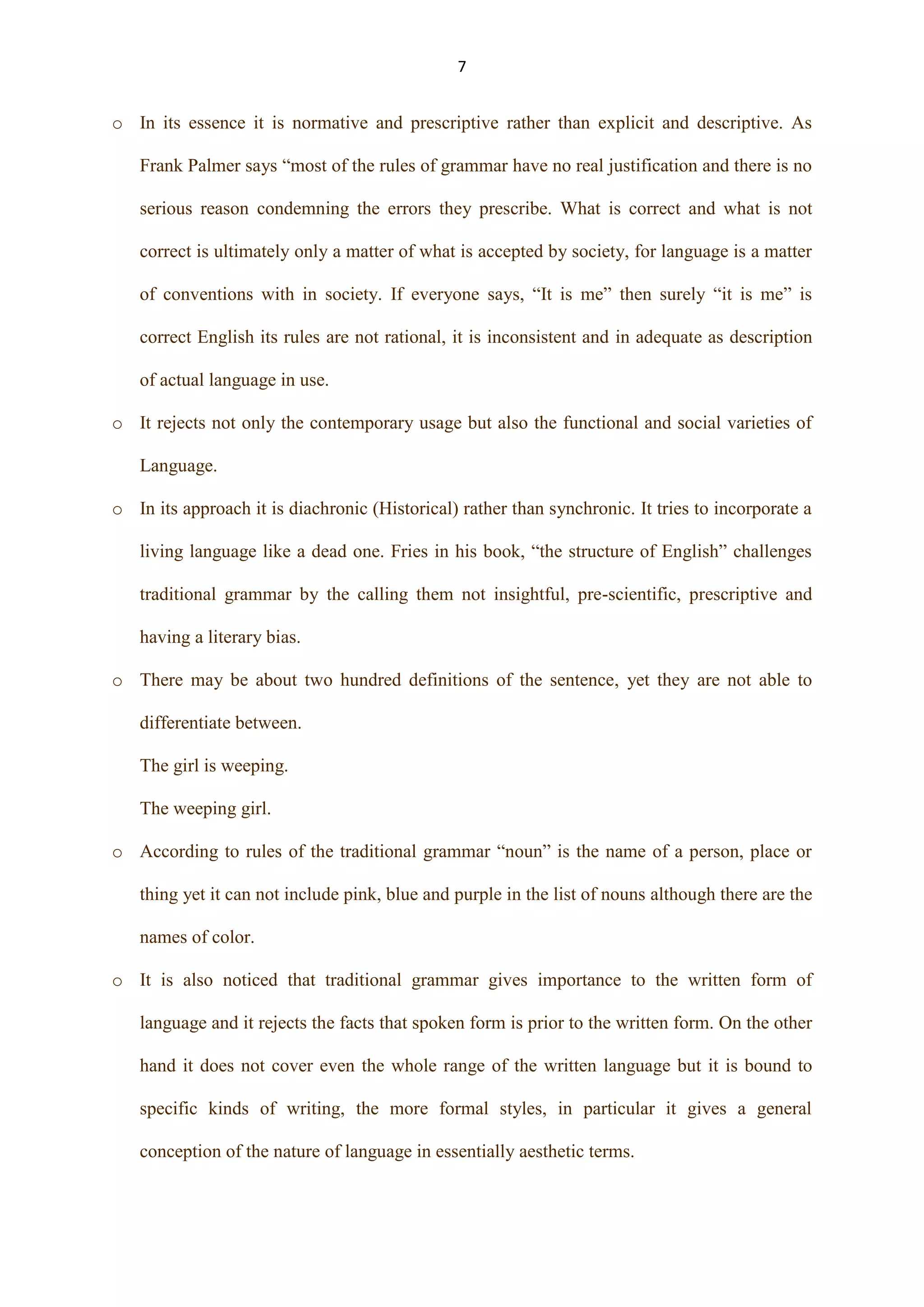 7

o In its essence it is normative and prescriptive rather than explicit and descriptive. As
Frank Palmer says “most of the rules of grammar have no real justification and there is no
serious reason condemning the errors they prescribe. What is correct and what is not
correct is ultimately only a matter of what is accepted by society, for language is a matter
of conventions with in society. If everyone says, “It is me” then surely “it is me” is
correct English its rules are not rational, it is inconsistent and in adequate as description
of actual language in use.
o It rejects not only the contemporary usage but also the functional and social varieties of
Language.
o In its approach it is diachronic (Historical) rather than synchronic. It tries to incorporate a
living language like a dead one. Fries in his book, “the structure of English” challenges
traditional grammar by the calling them not insightful, pre-scientific, prescriptive and
having a literary bias.
o There may be about two hundred definitions of the sentence, yet they are not able to
differentiate between.
The girl is weeping.
The weeping girl.
o According to rules of the traditional grammar “noun” is the name of a person, place or
thing yet it can not include pink, blue and purple in the list of nouns although there are the
names of color.
o It is also noticed that traditional grammar gives importance to the written form of
language and it rejects the facts that spoken form is prior to the written form. On the other
hand it does not cover even the whole range of the written language but it is bound to
specific kinds of writing, the more formal styles, in particular it gives a general
conception of the nature of language in essentially aesthetic terms.

 