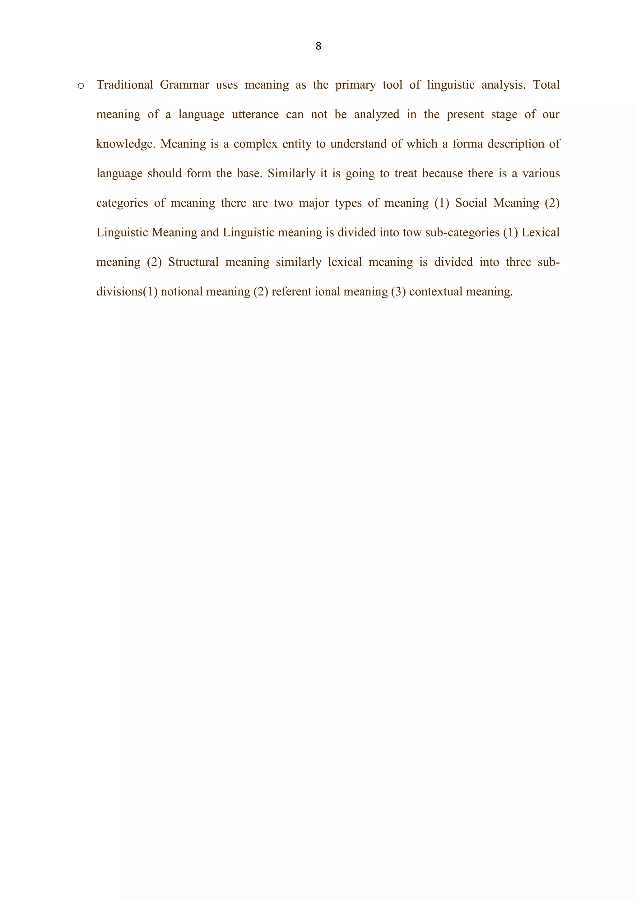 8

o Traditional Grammar uses meaning as the primary tool of linguistic analysis. Total
meaning of a language utterance can not be analyzed in the present stage of our
knowledge. Meaning is a complex entity to understand of which a forma description of
language should form the base. Similarly it is going to treat because there is a various
categories of meaning there are two major types of meaning (1) Social Meaning (2)
Linguistic Meaning and Linguistic meaning is divided into tow sub-categories (1) Lexical
meaning (2) Structural meaning similarly lexical meaning is divided into three subdivisions(1) notional meaning (2) referent ional meaning (3) contextual meaning.

 