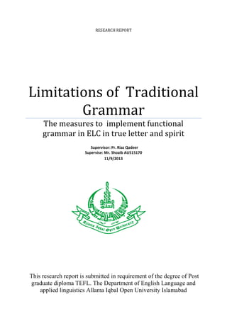 RESEARCH REPORT

Limitations of Traditional
Grammar
The measures to implement functional
grammar in ELC in true letter and spirit
Supervisor: Pr. Riaz Qadeer
Supervise: Mr. Shoaib AU515170
11/9/2013

This research report is submitted in requirement of the degree of Post
graduate diploma TEFL. The Department of English Language and
applied linguistics Allama Iqbal Open University Islamabad

 