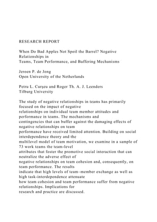 RESEARCH REPORT
When Do Bad Apples Not Spoil the Barrel? Negative
Relationships in
Teams, Team Performance, and Buffering Mechanisms
Jeroen P. de Jong
Open University of the Netherlands
Petru L. Curşeu and Roger Th. A. J. Leenders
Tilburg University
The study of negative relationships in teams has primarily
focused on the impact of negative
relationships on individual team member attitudes and
performance in teams. The mechanisms and
contingencies that can buffer against the damaging effects of
negative relationships on team
performance have received limited attention. Building on social
interdependence theory and the
multilevel model of team motivation, we examine in a sample of
73 work teams the team-level
attributes that foster the promotive social interaction that can
neutralize the adverse effect of
negative relationships on team cohesion and, consequently, on
team performance. The results
indicate that high levels of team–member exchange as well as
high task-interdependence attenuate
how team cohesion and team performance suffer from negative
relationships. Implications for
research and practice are discussed.
 