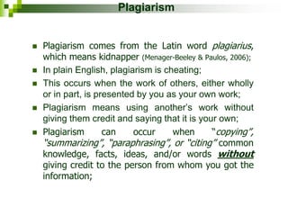 Plagiarism
 Plagiarism comes from the Latin word plagiarius,
which means kidnapper (Menager-Beeley & Paulos, 2006);
 In plain English, plagiarism is cheating;
 This occurs when the work of others, either wholly
or in part, is presented by you as your own work;
 Plagiarism means using another’s work without
giving them credit and saying that it is your own;
 Plagiarism can occur when “copying”,
“summarizing”, “paraphrasing”, or “citing” common
knowledge, facts, ideas, and/or words without
giving credit to the person from whom you got the
information;
 