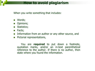How to avoid plagiarism
When you write something that includes:
 Words;
 Opinions;
 Statistics;
 Facts;
 Information from an author or any other source, and
 Pictorial representations,
You are required to put down a footnote,
quotation marks, and/or an in-text parenthetical
reference to the author. If there is no author, then
state where you found the information.
 