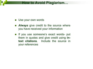How to Avoid Plagiarism…
 Use your own words
 Always give credit to the source where
you have received your information
 If you use someone’s exact words- put
them in quotes and give credit using in-
text citations. Include the source in
your references
 