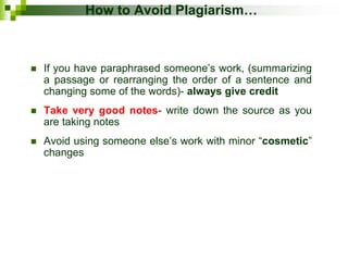 How to Avoid Plagiarism…
 If you have paraphrased someone’s work, (summarizing
a passage or rearranging the order of a sentence and
changing some of the words)- always give credit
 Take very good notes- write down the source as you
are taking notes
 Avoid using someone else’s work with minor “cosmetic”
changes
 