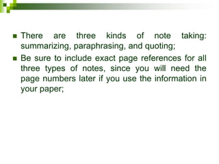  There are three kinds of note taking:
summarizing, paraphrasing, and quoting;
 Be sure to include exact page references for all
three types of notes, since you will need the
page numbers later if you use the information in
your paper;
 