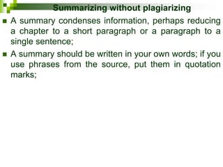 Summarizing without plagiarizing
 A summary condenses information, perhaps reducing
a chapter to a short paragraph or a paragraph to a
single sentence;
 A summary should be written in your own words; if you
use phrases from the source, put them in quotation
marks;
 