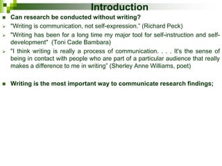Introduction
 Can research be conducted without writing?
 "Writing is communication, not self-expression.” (Richard Peck)
 "Writing has been for a long time my major tool for self-instruction and self-
development" (Toni Cade Bambara)
 "I think writing is really a process of communication. . . . It's the sense of
being in contact with people who are part of a particular audience that really
makes a difference to me in writing” (Sherley Anne Williams, poet)
 Writing is the most important way to communicate research findings;
 