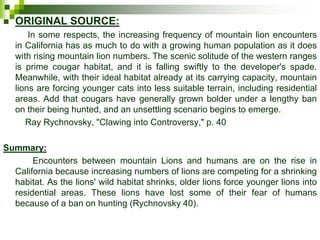  ORIGINAL SOURCE:
In some respects, the increasing frequency of mountain lion encounters
in California has as much to do with a growing human population as it does
with rising mountain lion numbers. The scenic solitude of the western ranges
is prime cougar habitat, and it is falling swiftly to the developer's spade.
Meanwhile, with their ideal habitat already at its carrying capacity, mountain
lions are forcing younger cats into less suitable terrain, including residential
areas. Add that cougars have generally grown bolder under a lengthy ban
on their being hunted, and an unsettling scenario begins to emerge.
Ray Rychnovsky, "Clawing into Controversy," p. 40
Summary:
Encounters between mountain Lions and humans are on the rise in
California because increasing numbers of lions are competing for a shrinking
habitat. As the lions' wild habitat shrinks, older lions force younger lions into
residential areas. These lions have lost some of their fear of humans
because of a ban on hunting (Rychnovsky 40).
 