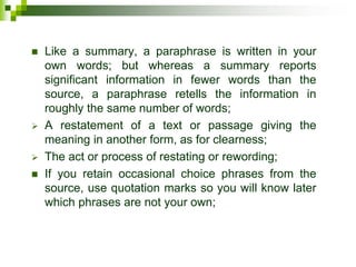  Like a summary, a paraphrase is written in your
own words; but whereas a summary reports
significant information in fewer words than the
source, a paraphrase retells the information in
roughly the same number of words;
 A restatement of a text or passage giving the
meaning in another form, as for clearness;
 The act or process of restating or rewording;
 If you retain occasional choice phrases from the
source, use quotation marks so you will know later
which phrases are not your own;
 