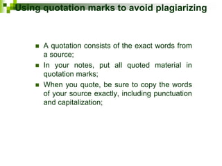 Using quotation marks to avoid plagiarizing
 A quotation consists of the exact words from
a source;
 In your notes, put all quoted material in
quotation marks;
 When you quote, be sure to copy the words
of your source exactly, including punctuation
and capitalization;
 