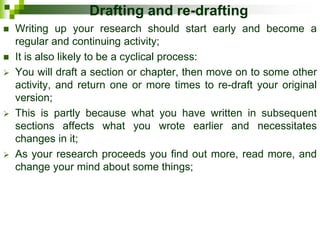 Drafting and re-drafting
 Writing up your research should start early and become a
regular and continuing activity;
 It is also likely to be a cyclical process:
 You will draft a section or chapter, then move on to some other
activity, and return one or more times to re-draft your original
version;
 This is partly because what you have written in subsequent
sections affects what you wrote earlier and necessitates
changes in it;
 As your research proceeds you find out more, read more, and
change your mind about some things;
 