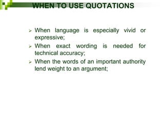 WHEN TO USE QUOTATIONS
 When language is especially vivid or
expressive;
 When exact wording is needed for
technical accuracy;
 When the words of an important authority
lend weight to an argument;
 