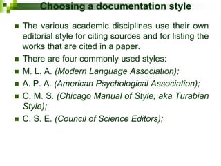 Choosing a documentation style
 The various academic disciplines use their own
editorial style for citing sources and for listing the
works that are cited in a paper.
 There are four commonly used styles:
 M. L. A. (Modern Language Association);
 A. P. A. (American Psychological Association);
 C. M. S. (Chicago Manual of Style, aka Turabian
Style);
 C. S. E. (Council of Science Editors);
 