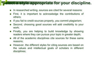 Select a style appropriate for your discipline.
 In researched writing, sources are cited for several reasons:
 First, it is important to acknowledge the contributions of
others;
 If you fail to credit sources properly, you commit plagiarism;
 Second, choosing good sources will add credibility to your
work;
 Finally, you are helping to build knowledge by showing
readers where they can pursue your topic in greater depth;
 All of the academic disciplines cite sources for these same
reasons;
 However, the different styles for citing sources are based on
the values and intellectual goals of scholars in different
disciplines;
 